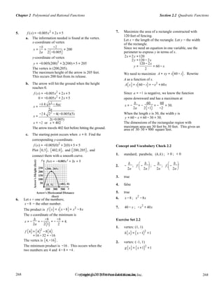 Copyright © 2018 Pearson Education, Inc. 268
268
268
268
Copyright © 2018 Pearson Education, Inc.
Section 2.2 Quadratic FunctionsChapter 2 Polynomial and Rational Functions
= −
5. f (x) = −0.005x2
+ 2x + 5
a. The information needed is found at the vertex.
x-coordinate of vertex
x =
−b
=
−2
= 200
2a 2(−0.005)
7. Maximize the area of a rectangle constructed with
120 feet of fencing.
Let x = the length of the rectangle. Let y = the width
of the rectangle.
Since we need an equation in one variable, use the
perimeter to express y in terms of x.
y-coordinate of vertex
y = −0.005(200)2
+ 2(200) + 5 = 205
2x + 2y =120
2y =120 − 2x
120 − 2x
The vertex is (200,205).
y = = 60 − x
2
The maximum height of the arrow is 205 feet.
This occurs 200 feet from its release.
We need to maximize
A as a function of x.
A = xy = x(60 − x) . Rewrite
b. The arrow will hit the ground when the height
reaches 0.
f (x) = −0.005x2
+ 2x + 5
0 = −0.005x2
+ 2x + 5
−b ± b2
− 4ac
A(x) = x(60 − x) = −x2
+ 60x
Since a = −1 is negative, we know the function
opens downward and has a maximum at
x = −
b
= −
60
= −
60
= 30.x =
2a 2a 2(−1) −2
−2 ±
x =
22
− 4(−0.005)(5)
2(−0.005)
When the length x is 30, the width y is
y = 60 − x = 60 −30 = 30.
x ≈ −2 or x ≈ 402 The dimensions of the rectangular region with
The arrow travels 402 feet before hitting the ground.
c. The starting point occurs when x = 0. Find the
corresponding y-coordinate.
f (x) = −0.005(0)2
+ 2(0) + 5 = 5
maximum area are 30 feet by 30 feet. This gives an
area of 30⋅30 = 900 square feet.
Concept and Vocabulary Check 2.2
Plot (0,5), (402,0), and (200,205), and
connect them with a smooth curve. 1. standard; parabola; (h,k) ; > 0 ; < 0
2. −
b
; f

−
b 
; −
b
; f

−
b 
2a

2a

2a

2a

   
3. true
4. false
5. true
6. Let x = one of the numbers;
x −8 = the other number.
6. x −8 ; x
2
−8x
2
The product is f (x) = x(x −8) = x2
−8x
7. 40 − x ; −x + 40x
The x-coordinate of the minimum is
x = −
b
= −
−8 −8
= 4. Exercise Set 2.2
2a 2(1) 2
1. vertex: (1, 1)
f (4) = (4)2
−8(4) h(x) (x 1)2
1
=16 −32 = −16
The vertex is (4,−16) .
The minimum product is −16 . This occurs when the
two numbers are 4 and 4 −8 = −4 .
= − +
2. vertex: (–1, 1)
g (x) = (x +1)2
+1
 