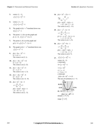 Copyright © 2018 Pearson Education, Inc. 269
269
269
269
Copyright © 2018 Pearson Education, Inc.
Section 2.2 Quadratic FunctionsChapter 2 Polynomial and Rational Functions
3. vertex: (1, –1) 14. f(x) = 3x2
– 12x + 1
j(x) = (x −1)2
−1 x−b
12
2
= = =
2a 6
4. vertex: (–1, –1)
f (x) = (x +1)2
−1
5. The graph is f(x) = x
2
translated down one.
f(2) = 3(2)2 – 12(2) + 1
= 12 – 24 + 1 = –11
The vertex is at (2, –11).
2
h(x) = x2
−1
15. f(x) = –x – 2x + 8
x =
−b
=
2
= −1
6. The point (–1, 0) is on the graph and 2a −2
2
f(–1) = 0. f (x) = x2
+ 2x +1 f(–1) = –(–1) – 2(–1) + 8
7. The point (1, 0) is on the graph and
g(1) = 0. g (x) = x2
− 2x +1
8. The graph is f(x) = –x2
translated down one.
= –1 + 2 + 8 = 9
The vertex is at (–1, 9).
16. f(x) = –2x
2
+ 8x – 1
x =
−b
=
−8
= 2
2a −4
j(x) = −x2
−1
9. f(x) = 2(x – 3)
2
+ 1
h = 3, k = 1
The vertex is at (3, 1).
10. f(x) = –3(x – 2)
2
+ 12
h = 2, k = 12
The vertex is at (2, 12).
11. f(x) = –2(x + 1)
2
+ 5
h = –1, k = 5
The vertex is at (–1, 5).
12. f(x) = –2(x + 4)
2
– 8
h = –4, k = –8
The vertex is at (–4, –8).
13. f(x) = 2x
2
– 8x + 3
x =
−b
=
8
= 2
17.
f(2) = –2(2)
2
+ 8(2) – 1
= –8 + 16 – 1 = 7
The vertex is at (2, 7).
f (x) = (x − 4)2
−1
vertex: (4, –1)
x-intercepts:
0 = (x − 4)2
−1
1 = (x − 4)
2
±1 = x – 4
x = 3 or x = 5
y-intercept:
f (0) = (0 − 4)2
−1 =15
The axis of symmetry is x = 4.
2a 4
f(2) = 2(2)2 – 8(2) + 3
= 8 – 16 + 3 = –5
The vertex is at (2, –5).
domain: (−∞,∞)
range: [−1,∞)
 