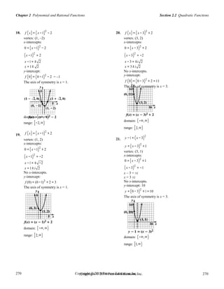 Section 2.2 Quadratic FunctionsChapter 2 Polynomial and Rational Functions
270
270
Copyright © 2018 Pearson Education, Inc.Copyright © 2018 Pearson Education, Inc. 270
270
18. f (x) = (x −1)2
− 2
vertex: (1, –2)
x-intercepts:
0 = (x −1)2
− 2
(x −1)2
= 2
20. f (x) = (x − 3)2
+ 2
vertex: (3, 2)
x-intercepts:
0 = (x −3)2
+ 2
(x − 3)2
= −2
x −1 = ± 2
x = 1± 2
y-intercept:
f (0) = (0 −1)2
− 2 = –1
The axis of symmetry is x = 1.
x −3 = ±i 2
x = 3 ± i 2
No x-intercepts.
y-intercept:
f (0) = (0 − 3)2
+ 2 =11
The axis of symmetry is x = 3.
19.
domain: (−∞,∞)
range: [−2,∞)
f (x) = (x −1)2
+ 2
vertex: (1, 2)
x-intercepts:
0 = (x −1)2
+ 2
(x −1)2
= −2
21.
domain: (−∞,∞)
range: [2,∞)
y −1 = (x − 3)2
y = (x −3)
2
+1
vertex: (3, 1)
x-intercepts:
x −1 = ± −2
0 = (x −3)2
+1
x = 1± i 2 (x −3)2
= −1
No x-intercepts.
y-intercept:
f (0) = (0 −1)2
+ 2 = 3
The axis of symmetry is x = 1.
domain: (−∞,∞)
range: [2,∞)
x – 3 = ±i
x = 3 ±i
No x-intercepts.
y-intercept: 10
y = (0 − 3)2
+1 =10
The axis of symmetry is x = 3.
domain: (−∞,∞)
range: [1,∞)
 