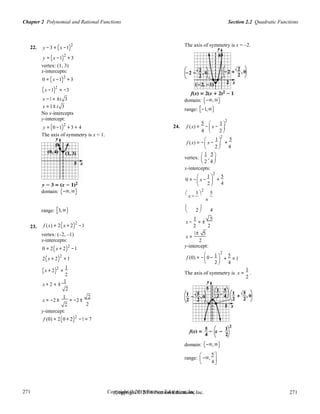 Section 2.2 Quadratic FunctionsChapter 2 Polynomial and Rational Functions
271
271
Copyright © 2018 Pearson Education, Inc.Copyright © 2018 Pearson Education, Inc. 271
271
 
2 4 
 2

2
2
22. y −3 = (x −1)2
y = (x −1)
2
+ 3
vertex: (1, 3)
x-intercepts:
0 = (x −1)2
+ 3
(x −1)2
= −3
The axis of symmetry is x = –2.
x −1 = ±i 3
x = 1± i 3
domain: (−∞,∞)
range: [−1,∞)
No x-intercepts
y-intercept:
y = (0 −1)2
+ 3 = 4 24. f (x) =
5
−

x −
1 
4

2

 
The axis of symmetry is x = 1. 2
f (x) = −

x −
1 
+
5
 2  4
vertex:
 1
,
5 
 
x-intercepts:
0 = −

x −

1 
2
5
 +
 4
domain: (−∞,∞) 
x −
1 
2
5
=
range: [3,∞) 
2

4
23. f (x) = 2(x + 2)2
−1
vertex: (–2, –1)
x-intercepts:
0 = 2(x + 2)2
−1
2(x + 2)
2
=1
(x + 2)2
=
1
 
x −
1
= ±
5
2 2
x =
1± 5
2
y-intercept:
f (0) = −

0 −

1 
2


5
+ = 1
4
1
2
x + 2 = ±
1
2
x = −2 ±
1
= −2 ±
2
The axis of symmetry is x = .
2
2 2
y-intercept:
f (0) = 2(0 + 2)2
−1 = 7
domain: (−∞,∞)
range:

−∞,
5

4
 
 