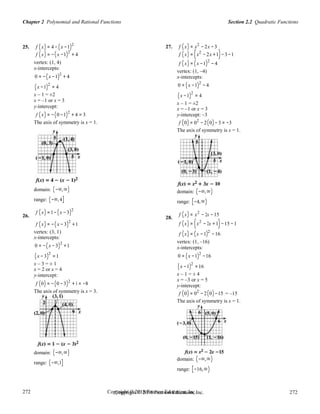 Section 2.2 Quadratic FunctionsChapter 2 Polynomial and Rational Functions
272
272
Copyright © 2018 Pearson Education, Inc.Copyright © 2018 Pearson Education, Inc. 272
272
25.
26.
f (x) = 4 − (x −1)2
f (x) = −(x −1)2
+ 4
vertex: (1, 4)
x-intercepts:
0 = −(x −1)2
+ 4
(x −1)
2
= 4
x – 1 = ±2
x = –1 or x = 3
y-intercept:
f (x) = −(0 −1)2
+ 4 = 3
The axis of symmetry is x = 1.
domain: (−∞,∞)
range: (−∞,4]
f (x) =1−(x − 3)2
f (x) = −(x −3)
2
+1
vertex: (3, 1)
x-intercepts:
0 = −(x −3)2
+1
(x −3)
2
=1
x – 3 = ± 1
x = 2 or x = 4
y-intercept:
f (0) = −(0 −3)2
+1 = −8
The axis of symmetry is x = 3.
domain: (−∞,∞)
range: (−∞,1]
27.
28.
f (x) = x2
− 2x −3
f (x) = (x2
− 2x +1)−3−1
f (x) = (x −1)2
− 4
vertex: (1, –4)
x-intercepts:
0 = (x −1)2
− 4
(x −1)
2
= 4
x – 1 = ±2
x = –1 or x = 3
y-intercept: –3
f (0) = 02
− 2(0)−3 = −3
The axis of symmetry is x = 1.
domain: (−∞,∞)
range: [−4,∞)
f (x) = x2
− 2x −15
f (x) = (x2
− 2x +1)−15 −1
f (x) = (x −1)2
−16
vertex: (1, –16)
x-intercepts:
0 = (x −1)2
−16
(x −1)
2
=16
x – 1 = ± 4
x = –3 or x = 5
y-intercept:
f (0) = 02
− 2(0)−15 = –15
The axis of symmetry is x = 1.
domain: (−∞,∞)
range: [−16,∞)
 