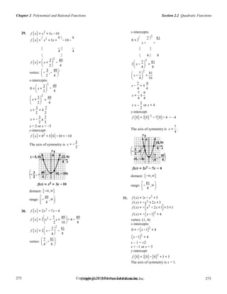 Section 2.2 Quadratic FunctionsChapter 2 Polynomial and Rational Functions
273
273
Copyright © 2018 Pearson Education, Inc.Copyright © 2018 Pearson Education, Inc. 273
273

2
= −
±

4
 4 8 
29. f (x) = x2
+ 3x −10 x-intercepts:
f (x) =

x2
+ 3x +
9 
−10 −
9
0 = 2
 7 
2
81
x − −

4

4
 
   4  8
2
f (x) =

x +
3 
−
49
 7 
2
81
2

4 2 x −
4  =
8   
vertex:

−
3
,−
49 
7
2
81
2 4
 
x −

=   
x-intercepts:
 4  16
0 =

x +

3 
2


−
49
4
x −
7
= ±
9
4 4
7 9

 x +
3 
2
 =
49
x = ±
4 4
 2  4
x
1
or x = 4
x +
3
= ±
7
2 2
2
y-intercept:
2
3 7
x = −
2 2
f (0) = 2(0) − 7(0)− 4 = –4
x = 2 or x = –5
y-intercept:
f (x) = 02
+ 3(0)−10 = −10
The axis of symmetry is x
3
.
The axis of symmetry is x =
7
.
4
= −
2
domain: (−∞,∞)
range:

−
81
,∞

 8

domain: (−∞,∞)
range:

−
49
,∞
 31.
 
f (x) = 2x − x2
+ 3
 4
 2
30.
 
f (x) = 2x2
− 7x − 4
f (x) = −x
f (x) = −(x
+ 2x + 3
2
− 2x +1)+ 3+1
f (x) = 2

x2
−
7
x +
49 
− 4 −
49
f (x) = −(x −1)2
+ 4
vertex: (1, 4)
2 16

8  x-intercepts:
f (x) = 2

x −

7 
2


−
81
8
0 = −(x −1)2
+ 4
(x −1)2
= 4
vertex:
 7
,−
81

 
x – 1 = ±2
x = –1 or x = 3
y-intercept:
f (0) = 2(0)−(0)2
+ 3 = 3
The axis of symmetry is x = 1.
 