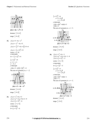 Section 2.2 Quadratic FunctionsChapter 2 Polynomial and Rational Functions
274
274
Copyright © 2018 Pearson Education, Inc.Copyright © 2018 Pearson Education, Inc. 274
274
(x + 3)2
= 6
x + 3 = ± 6
x = −3± 6
y-intercept:
domain: (−∞,∞)
range: (−∞,4]
f (0) = (0)2
+ 6(0) + 3
f (0) = 3
The axis of symmetry is x = −3 .
32. f (x) = 5 − 4x − x2
f (x) = −x2
− 4x + 5
f (x) = −(x2
+ 4x + 4)+ 5 + 4
f (x) = −(x + 2)2
+ 9
vertex: (–2, 9)
x-intercepts:
0 = −(x + 2)2
+ 9
34.
domain: (−∞,∞)
range: [−6,∞)
f (x) = x2
+ 4x −1
f (x) = (x2
+ 4x + 4) −1− 4
2
(x + 2)
2
= 9
x + 2 = ± 3
x = –5, 1
y-intercept:
f (0) = 5 − 4(0)− (0)2
= 5
f (x) = (x + 2) −5
vertex: (−2,−5)
x-intercepts:
0 = (x + 2)2
−5
( )2
x + 2 = 5
The axis of symmetry is x = –2. x + 2 = ± 5
x = −2 ± 5
y-intercept:
domain: (−∞,∞)
range: (−∞,9]
f (0) = (0)2
+ 4(0) −1
f (0) = −1
The axis of symmetry is x = −2 .
33. f (x) = x2
+ 6x + 3
f (x) = (x2
+ 6x + 9) + 3 −9
f (x) = (x + 3)2
− 6
vertex: (−3,−6)
x-intercepts:
0 = (x + 3)2
− 6
domain: (−∞,∞)
range: [−5,∞)
 