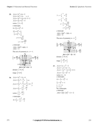 Section 2.2 Quadratic FunctionsChapter 2 Polynomial and Rational Functions
275
275
Copyright © 2018 Pearson Education, Inc.Copyright © 2018 Pearson Education, Inc. 275
275
 3
 3 3 
 3
35. f (x) = 2x2
+ 4x −3
f (x) = 2(x2
+ 2x ) −3
3 x −
1
3
2
13
=
3
f (x) = 2(x2
+ 2x +1) − 3− 2
f (x) = 2(x +1)2
−5
x −
1
3
2
13
=
9
vertex: (−1,−5) x −
1
= ±
13
x-intercepts:
0 = 2(x +1)2
− 5
3 9
x =
1
±
13
3 3
2(x +1)2
= 5
(x +1)
2
=
5
2
x +1 = ±
5
2
y-intercept:
f (0) = 3(0)2
− 2(0) − 4
f (0) = −4
The axis of symmetry is x =
1
.
3
x = −1±
10
2
y-intercept:
f (0) = 2(0)2
+ 4(0) −3
f (0) = −3
The axis of symmetry is x = −1.
domain: (−∞,∞)
range:

−
13
,∞

 3

36.
domain: (−∞,∞)
range: [−5,∞)
f (x) = 3x2
− 2x − 4
f (x) = 3

x2
−
2
x 
− 4
37.
 
f (x) = 2x − x2
− 2
f (x) = −x2
+ 2x − 2
f (x) = −(x2
− 2x +1)− 2 +1
f (x) = −(x −1)2
−1
vertex: (1, –1)
x-intercepts:
0 = −(x −1)2
−1

3

 
f (x) = 3

x2
−
2
x +
1 
− 4 −
1 (x −1)2
= −1

3 9

3 x – 1 = ±i 
f (x) = 3

x −

1 
2


−
13
3
x = 1 ±i
No x-intercepts.
y-intercept:
vertex:
 1
,−
13 
 
x-intercepts:
f (0) = 2(0)−(0)2
− 2 = −2
0 = 3

x −

1 
2


−
13
3
 