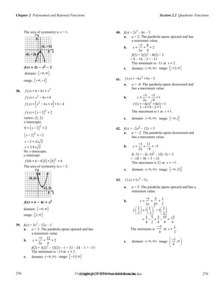 Section 2.2 Quadratic FunctionsChapter 2 Polynomial and Rational Functions
276
276
Copyright © 2018 Pearson Education, Inc.Copyright © 2018 Pearson Education, Inc. 276
276
2
The axis of symmetry is x = 1. 40. f(x) = 2x
2
– 8x – 3
a. a = 2. The parabola opens upward and has
a minimum value.
b. x =
−b
=
8
= 2
2a 4
f(2) = 2(2)
2
– 8(2) – 3
= 8 – 16 – 3 = –11
The minimum is –11 at x = 2 .
domain: (−∞,∞)
range: (−∞,−1] 41.
c. domain: (−∞,∞)
f (x) = −4x2
+8x −3
range: [−11,∞)
38. f (x) = 6 − 4x + x2
a. a = -4. The parabola opens downward and
has a maximum value.
f (x) = x2
− 4x + 6 b. x =
−b
=
−8
=1
2a −8
f (x) = (x2
− 4x + 4)+ 6 − 4
f (x) = (x − 2)
2
+ 2
f (1) = −4(1)2
+8(1) − 3
= −4 +8 −3 =1
The maximum is 1 at x =1 .
vertex: (2, 2)
x-intercepts:
0 = (x − 2)
2
+ 2
c. domain: (−∞,∞)
42. f(x) = –2x2 – 12x + 3
range: (−∞,1]
(x − 2)
2
= −2
a. a = –2. The parabola opens downward and
has a maximum value.
x − 2 = ±i 2
−b 12
x = 2 ± i 2 b. x = = = −3
2a −4
No x-intercepts
y-intercept:
f (0) = 6 − 4(0)+ (0)2
= 6
The axis of symmetry is x = 2.
f(–3) = –2(–3)2 – 12(–3) + 3
= –18 + 36 + 3 = 21
The maximum is 21 at x = −3 .
c. domain: (−∞,∞) range: (−∞,21]
43. f (x) = 5x2
−5x
a. a = 5. The parabola opens upward and has a
minimum value.
b. x =
−b
=
5
=
1
domain: (−∞,∞)
2a
f
 1 
= 5
 1 
10 2
−5
 1 
     
range: [2,∞)  2   2
5
 2 
5 5
39. f(x) = 3x
2
– 12x – 1
= −
5
= −
10
=
−
4 2 4 4 4
a. a = 3. The parabola opens upward and has
a minimum value.
The minimum is
−5
4
at x =
1
.
2
b. x =
−b
=
12
= 2 −5 
2a 6 c. domain: (−∞,∞) range:  4
,∞
f(2) = 3(2)
2
– 12(2) – 1 = 12 – 24 – 1 = –13
 

The minimum is –13 at x = 2 .
c. domain: (−∞,∞) range: [−13,∞)
 