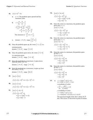 Section 2.2 Quadratic FunctionsChapter 2 Polynomial and Rational Functions
277
277
Copyright © 2018 Pearson Education, Inc.Copyright © 2018 Pearson Education, Inc. 277
277
− 6
44. f (x) = 6x2
− 6x
a. a = 6. The parabola opens upward and has
minimum value.
52. (h,k) = (−8,−6)
f (x) = 2(x − h)2
+ k
= 2[x − (−8)]2
+ (−6)
= 2(x +8)
2
− 6
b. x =
−b
=
6
=
1
2a 12 2 53. Since the vertex is a maximum, the parabola opens
 1   1 
2
f   = 6   1 
 
down and a = −3 .
(h,k) = (−2,4) 2   2   2 
=
6
−3 =
3
−
6
=
−3
4 2 2 2
f (x) = −3(x − h)2
+ k
= −3[x − (−2)]2
+ 4
The minimum is
−3
2
at x =
1
.
2
= −3(x + 2)
2
+ 4
54. Since the vertex is a maximum, the parabola opens
c. domain: (−∞,∞) range:
−3
,∞

down and a = −3 .
 2

 
45. Since the parabola opens up, the vertex (−1,−2) is a
minimum point.
domain: (−∞,∞) . range: [−2,∞)
46. Since the parabola opens down, the vertex (−3,−4)
is a maximum point.
domain: (−∞,∞) . range: (−∞,−4]
47. Since the parabola has a maximum, it opens down
from the vertex (10,−6).
domain: (−∞,∞) . range: (−∞,−6]
48. Since the parabola has a minimum, it opens up from
the vertex (−6,18).
domain: (−∞,∞) . range: [18,∞)
49. (h,k) = (5,3)
(h,k) = (5,−7)
f (x) = −3(x − h)2
+ k
= −3(x − 5)2
+ (−7)
= −3(x − 5)2
− 7
55. Since the vertex is a minimum, the parabola opens
up and a = 3 .
(h,k) = (11,0)
f (x) = 3(x − h)2
+ k
= 3(x −11)2
+ 0
= 3(x −11)2
56. Since the vertex is a minimum, the parabola opens
up and a = 3 .
(h,k) = (9,0)
f (x) = 3(x − h)2
+ k
= 3(x −9)2
+ 0
= 3(x −9)2
f (x) = 2(x − h)2
+ k = 2(x − 5)2
+ 3 57. a. y = −0.01x2
+ 0.7x + 6.1
a = −0.01, b = 0.7, c = 6.1
50. (h,k) = (7,4)
f (x) = 2(x − h)2
+ k = 2(x − 7)2
+ 4
x-coordinate of vertex
=
−b
=
−0.7
= 35
2a 2(−0.01)
51. (h,k) = (−10,−5) y-coordinate of vertex
2
f (x) = 2(x − h)
2
+ k y = −0.01x + 0.7x + 6.1
2
= 2[x − (−10)]2
+ (−5)
y = −0.01(35) + 0.7(35) + 6.1 =18.35
= 2(x +10)2
−5
The maximum height of the shot is about 18.35
feet. This occurs 35 feet from its point of release.
 