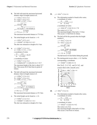 Section 2.2 Quadratic FunctionsChapter 2 Polynomial and Rational Functions
278
278
Copyright © 2018 Pearson Education, Inc.Copyright © 2018 Pearson Education, Inc. 278
278
b. The ball will reach the maximum horizontal
distance when its height returns to 0.
y = −0.01x2
+ 0.7x + 6.1
0 = −0.01x2
+ 0.7x + 6.1
59. y = −0.8x2
+ 2.4x + 6
a. The information needed is found at the vertex.
x-coordinate of vertex
a = −0.01, b = 0.7, c = 6.1
x =
−b
=
−2.4
=1.5
−b ± b2
− 4ac
2a 2(−0.8)
x =
−0.7 ±
x =
2a
0.72
− 4(−0.01)(6.1)
2(−0.01)
y-coordinate of vertex
y = −0.8(1.5)2
+ 2.4(1.5) + 6 = 7.8
The vertex is (1.5, 7.8).
x ≈ 77.8 or x ≈ −7.8 The maximum height of the ball is 7.8 feet.
The maximum horizontal distance is 77.8 feet.
c. The initial height can be found at x = 0.
y = −0.01x2
+ 0.7x + 6.1
y = −0.01(0)2
+ 0.7(0) + 6.1 = 6.1
The shot was released at a height of 6.1 feet.
This occurs 1.5 feet from its release.
b. The ball will hit the ground when the height
reaches 0.
y = −0.8x2
+ 2.4x + 6
0 = −0.8x2
+ 2.4x + 6
−b ± b2
− 4ac
x =
58. a. y = −0.04x2
+ 2.1x + 6.1 2a
a = −0.04, b = 2.1, c = 6.1 −2.4 ± 2.42
− 4(−0.8)(6)
x =
x-coordinate of vertex
=
−b
=
−2.1
= 26.25
x ≈ −1.6 or
2(−0.8)
x ≈ 4.6
2a 2(−0.04)
y-coordinate of vertex
y = −0.04x2
+ 2.1x + 6.1
y = −0.04(26.25)2
+ 2.1(26.25) + 6.1 ≈ 33.7
The ball travels 4.6 feet before hitting the ground.
c. The starting point occurs when x = 0. Find the
corresponding y-coordinate.
y = −0.8(0)2
+ 2.4(0) + 6 = 6
The maximum height of the shot is about 33.7 Plot (0,6), (1.5,7.8), and (4.7,0), and
feet. This occurs 26.25 feet from its point of
release.
b. The ball will reach the maximum horizontal
distance when its height returns to 0.
y = −0.04x2
+ 2.1x + 6.1
0 = −0.04x2
+ 2.1x + 6.1
connect them with a smooth curve.
a = −0.04,
−b ±
b = 2.1,
b2
− 4ac
c = 6.1
x =
−2.1±
x =
2a
2.12
− 4(−0.04)(6.1)
2(−0.04)
x ≈ 55.3 or x ≈ −2.8 60. y = −0.8x2
+ 3.2x + 6
The maximum horizontal distance is 55.3 feet.
c. The initial height can be found at x = 0.
y = −0.04x2
+ 2.1x + 6.1
a. The information needed is found at the vertex.
x-coordinate of vertex
x =
−b
=
−3.2
= 2
y = −0.04(0)2
+ 2.1(0) + 6.1 = 6.1
2a 2(−0.8)
The shot was released at a height of 6.1 feet. y-coordinate of vertex
y = −0.8(2)2
+ 3.2(2) + 6 = 9.2
The vertex is (2, 9.2).
The maximum height of the ball is 9.2 feet.
This occurs 2 feet from its release.
 