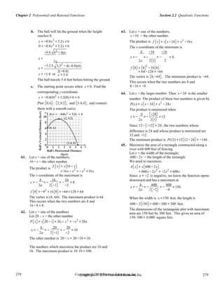 Section 2.2 Quadratic FunctionsChapter 2 Polynomial and Rational Functions
279
279
Copyright © 2018 Pearson Education, Inc.Copyright © 2018 Pearson Education, Inc. 279
279
b. The ball will hit the ground when the height
reaches 0.
63. Let x = one of the numbers;
x −16 = the other number.
y = −0.8x2
+ 3.2x + 6 The product is f (x) = x(x −16) = x2
−16x
0 = −0.8x2
+ 3.2x + 6
−b ± b2
− 4ac
The x-coordinate of the minimum is
b −16 −16
x = − = − = − = 8.x =
−3.2 ±
x =
2a
3.22
− 4(−0.8)(6)
2a
f (8) = (8)2
2(1) 2
−16(8)
x ≈ −1.4 or
2(−0.8)
x ≈ 5.4
= 64 −128 = −64
The vertex is (8,−64) . The minimum product is −64 .
The ball travels 5.4 feet before hitting the ground.
c. The starting point occurs when x = 0. Find the
corresponding y-coordinate.
y = −0.8(0)2
+ 3.2(0) + 6 = 6
This occurs when the two numbers are 8 and
8 −16 = −8 .
64. Let x = the larger number. Then x − 24 is the smaller
number. The product of these two numbers is given by
Plot (0,6), (2,9.2), and (5.4,0), and connect P(x) = x(x − 24) = x2
− 24x
them with a smooth curve. The product is minimized when
b (−24)x = − = − =12
2a 2(1)
Since 12 −(−12) = 24 , the two numbers whose
difference is 24 and whose product is minimized are
12 and −12 .
The minimum product is P(12) =12(12 − 24) = −144 .
61. Let x = one of the numbers;
16 − x = the other number.
65. Maximize the area of a rectangle constructed along a
river with 600 feet of fencing.
Let x = the width of the rectangle;
600 − 2x = the length of the rectangle
We need to maximize.
The product is
f (x) = x(16 − x)
= 16x − x2
= −x2
+16x
A(x) = x(600 − 2x)
= 600x − 2x2
= −2x2
+ 600x
The x-coordinate of the maximum is
x = −
b
= −
16
= −
16
= 8.
Since a = −2 is negative, we know the function opens
downward and has a maximum at
2a 2(−1) −2 x = −
b
= −
600
= −
600
= 150.
f (8) = −82
+16(8) = −64 +128 = 64
2a 2(−2) −4
The vertex is (8, 64). The maximum product is 64.
This occurs when the two numbers are 8 and
16 −8 = 8 .
62. Let x = one of the numbers
Let 20 – x = the other number
P(x) = x(20 − x) = 20x − x2
= −x2
+ 20x
x = −
b
= −
20
= −
20
=10
When the width is x =150 feet, the length is
600 − 2(150) = 600 −300 = 300 feet.
The dimensions of the rectangular plot with maximum
area are 150 feet by 300 feet. This gives an area of
150⋅300 = 45,000 square feet.
2a 2(−1) −2
The other number is 20 − x = 20 −10 =10.
The numbers which maximize the product are 10 and
10. The maximum product is 10⋅10 = 100.
 