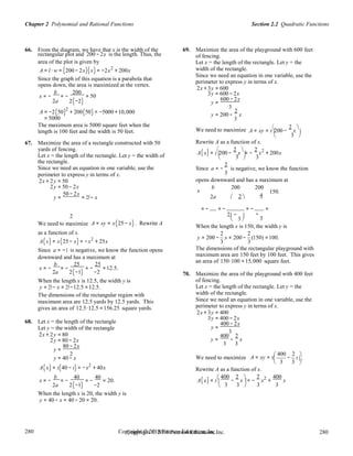 Section 2.2 Quadratic FunctionsChapter 2 Polynomial and Rational Functions
280
280
Copyright © 2018 Pearson Education, Inc.Copyright © 2018 Pearson Education, Inc. 280
280
3
3
= −
3
66. From the diagram, we have that x is the width of the
rectangular plot and 200 − 2x is the length. Thus, the
area of the plot is given by
A = l ⋅ w = (200 − 2x)(x) = −2x2
+ 200x
Since the graph of this equation is a parabola that
opens down, the area is maximized at the vertex.
x = −
b
= −
200
= 50
69. Maximize the area of the playground with 600 feet
of fencing.
Let x = the length of the rectangle. Let y = the
width of the rectangle.
Since we need an equation in one variable, use the
perimeter to express y in terms of x.
2x + 3y = 600
3y = 600 − 2x
2a 2(−2) y =
600 − 2x
3
A = −2(50)2
+ 200(50) = −5000 +10,000
= 5000
The maximum area is 5000 square feet when the
length is 100 feet and the width is 50 feet.
y = 200 −
2
x
3
We need to maximize A = xy = x

200 −
2
x

. 
 
67. Maximize the area of a rectangle constructed with 50
yards of fencing.
Rewrite A as a function of x.
A x = x

200 −
2
x

= −
2
x2
+ 200xLet x = the length of the rectangle. Let y = the width of ( ) 
3

3 
the rectangle.
Since we need an equation in one variable, use the
perimeter to express y in terms of x.
Since a
2
3
is negative, we know the function
2x + 2y = 50 opens downward and has a maximum at
2y = 50 − 2x b 200 200
y =
50 − 2x
= 25− x
x
2a  2  4
150.
= − = − = − =
2 2−  −
 
We need to maximize
as a function of x.
A = xy = x(25 − x) . Rewrite A
When the length x is 150, the width y is
2 2
A(x) = x(25 − x) = −x2
+ 25x
Since a = −1 is negative, we know the function opens
downward and has a maximum at
x = −
b
= −
25
= −
25
=12.5.
2a 2(−1) −2
When the length x is 12.5, the width y is
y = 25− x = 25−12.5 =12.5.
The dimensions of the rectangular region with
maximum area are 12.5 yards by 12.5 yards. This
gives an area of 12.5⋅12.5 =156.25 square yards.
68. Let x = the length of the rectangle
Let y = the width of the rectangle
2x + 2y = 80
2y = 80 − 2x
y =
80 − 2x
y = 200 − x = 200 − (150) =100.
3 3
The dimensions of the rectangular playground with
maximum area are 150 feet by 100 feet. This gives
an area of 150⋅100 =15,000 square feet.
70. Maximize the area of the playground with 400 feet
of fencing.
Let x = the length of the rectangle. Let y = the
width of the rectangle.
Since we need an equation in one variable, use the
perimeter to express y in terms of x.
2x + 3y = 400
3y = 400 − 2x
y =
400 − 2x
3
y =
400
−
2
x
3 3
2  400 2 
y = 40 − x We need to maximize A = xy = x

− x .
3 3 
A(x) = x(40 − x) = −x2
+ 40x
x = −
b
= −
40
= −
40
= 20.
Rewrite A as a function of x.
A(x) = x
 400
−
2
x

= −
2
x2
+
400
x
2a 2(−1) −2

3 3

3 3 
When the length x is 20, the width y is
y = 40 − x = 40 − 20 = 20.
 