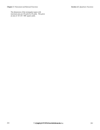 Section 2.2 Quadratic FunctionsChapter 2 Polynomial and Rational Functions
281
281
Copyright © 2018 Pearson Education, Inc.Copyright © 2018 Pearson Education, Inc. 281
281
The dimensions of the rectangular region with
maximum area are 20 yards by 20 yards. This gives
an area of 20⋅20 = 400 square yards.
 
