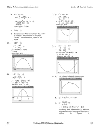 Section 2.2 Quadratic FunctionsChapter 2 Polynomial and Rational Functions
283
283
Copyright © 2018 Pearson Education, Inc.Copyright © 2018 Pearson Education, Inc. 283
283
b. a =2; b = –82
x = −
b −82
= 20.5
87. y = 5x
2
+ 40x + 600
x =
−b
=
−40
= −4= −
2a 4 2a 10
y = 2(20.5)2
−82(20.5) + 720 y = 5(–4)
2
+ 40(–4) + 600
= 840.5 −1681+ 720
= −120.5
= 80 – 160 + 600 = 520
vertex: (–4, 520)
vertex: (20.5, –120.5)
c. Ymax = 750
d. You can choose Xmin and Xmax so the x-value
of the vertex is in the center of the graph.
Choose Ymin to include the y-value of the
vertex.
85. y = –0.25x
2
+ 40x
x =
−b
=
−40
= 80 88. y = 0.01x2
+ 0.6x + 100
2a −0.5 −b −0.6
y = –0.25(80)
2
+ 40(80)
= 1600
x = = = −30
2a 0.02
2
vertex: (80, 1600)
y = 0.01(–30) + 0.6(–30) + 100
86. y = –4x
2
+ 20x + 160
x =
−b
=
−20
= 2.5
= 9 – 18 + 100 = 91
The vertex is at (–30, 91).
89. a. The values of y increase then decrease.
2a −8
y = –4(2.5)
2
+ 20(2.5) + 160
= –2.5 + 50 +160 = 185
The vertex is at (2.5, 185).
b. y = −0.48x2
+ 6.17x + 9.57
c. x =
−(6.17)
≈ 6
2(−0.48)
y = −0.48(6)2
+ 6.17(6) + 9.57 ≈ 29.3
According to the model in part (b), American
Idol had the greatest number of viewers, 29.3
million, in Season 6.
 