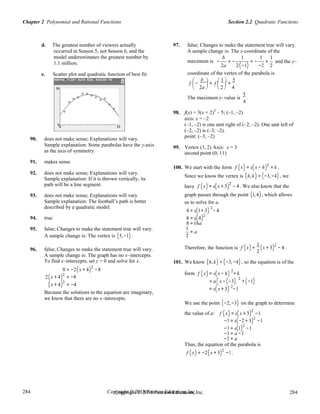 Section 2.2 Quadratic FunctionsChapter 2 Polynomial and Rational Functions
284
284
Copyright © 2018 Pearson Education, Inc.Copyright © 2018 Pearson Education, Inc. 284
284
d. The greatest number of viewers actually
occurred in Season 5, not Season 6, and the
model underestimates the greatest number by
97. false; Changes to make the statement true will vary.
A sample change is: The x-coordinate of the
b 1 1 1
1.1 million. maximum is − = − = − = and the y–
2a 2(−1) −2 2
e. Scatter plot and quadratic function of best fit: coordinate of the vertex of the parabola is
f

−
b 
= f
 1 
=
5
.
2a
 
2

4   
The maximum y–value is
5
.
4
90. does not make sense; Explanations will vary.
Sample explanation: Some parabolas have the y-axis
as the axis of symmetry.
91. makes sense
98. f(x) = 3(x + 2)
2
– 5; (–1, –2)
axis: x = –2
(–1, –2) is one unit right of (–2, –2). One unit left of
(–2, –2) is (–3, –2).
point: (–3, –2)
99. Vertex (3, 2) Axis: x = 3
second point (0, 11)
92. does not make sense; Explanations will vary.
100. We start with the form f (x) = a(x − h)2
+ k .
Sample explanation: If it is thrown vertically, its
Since we know the vertex is (h,k) = (−3,−4) , we
path will be a line segment. have f (x) = a(x + 3)2
− 4 . We also know that the
93. does not make sense; Explanations will vary.
Sample explanation: The football’s path is better
described by a quadratic model.
graph passes through the point (1,4) , which allows
us to solve for a.
2
94. true
95. false; Changes to make the statement true will vary.
A sample change is: The vertex is (5,−1).
4 = a(1+ 3) − 4
8 = a(4)2
8 =16a
1
= a
2
f x =
1
x + 3 − 4 .96. false; Changes to make the statement true will vary.
A sample change is: The graph has no x–intercepts.
To find x–intercepts, set y = 0 and solve for x.
0 = −2(x + 4)2
−8
Therefore, the function is ( ) ( )2
2
101. We know (h,k) = (−3,−4) , so the equation is of the
2
2(x + 4)2
= −8
form f (x) = a(x − h) + k
2
(x + 4)2
= −4
= a x −(−3)
2
+ (−1)
Because the solutions to the equation are imaginary,
we know that there are no x–intercepts.
= a(x + 3) −1
We use the point (−2,−3) on the graph to determine
the value of a: f (x) = a(x + 3)2
−1
−3 = a(−2 + 3)2
−1
−3 = a(1)2
−1
−3 = a −1
−2 = a
Thus, the equation of the parabola is
f (x) = −2(x + 3)2
−1 .
 
