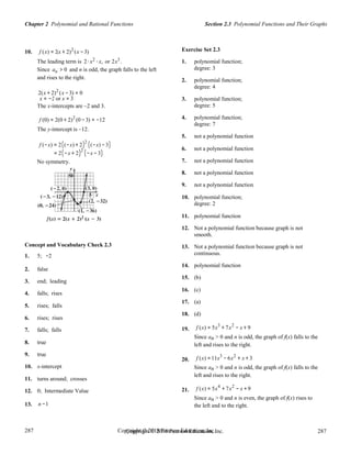 287
287
Copyright © 2018 Pearson Education, Inc.Copyright © 2018 Pearson Education, Inc. 287
287
Section 2.3 Polynomial Functions and Their GraphsChapter 2 Polynomial and Rational Functions
10. f (x) = 2(x + 2)2
(x −3)
The leading term is 2⋅ x2
⋅ x, or 2x3
.
Since an > 0 and n is odd, the graph falls to the left
and rises to the right.
2(x + 2)2
(x −3) = 0
x = −2 or x = 3
The x-intercepts are –2 and 3.
f (0) = 2(0 + 2)2
(0 −3) = −12
The y-intercept is –12.
f (−x) = 2((−x) + 2)2
((−x) − 3)
= 2(−x + 2)2
(−x − 3)
No symmetry.
Exercise Set 2.3
1. polynomial function;
degree: 3
2. polynomial function;
degree: 4
3. polynomial function;
degree: 5
4. polynomial function;
degree: 7
5. not a polynomial function
6. not a polynomial function
7. not a polynomial function
8. not a polynomial function
9. not a polynomial function
10. polynomial function;
degree: 2
11. polynomial function
Concept and Vocabulary Check 2.3
1. 5; −2
2. false
3. end; leading
4. falls; rises
5. rises; falls
6. rises; rises
12. Not a polynomial function because graph is not
smooth.
13. Not a polynomial function because graph is not
continuous.
14. polynomial function
15. (b)
16. (c)
17. (a)
18. (d)
7. falls; falls
8. true
9. true
10. x-intercept
11. turns around; crosses
12. 0; Intermediate Value
19.
20.
21.
f (x) = 5x3
+ 7x2
− x + 9
Since an > 0 and n is odd, the graph of f(x) falls to the
left and rises to the right.
f (x) =11x3
− 6x2
+ x + 3
Since an > 0 and n is odd, the graph of f(x) falls to the
left and rises to the right.
f (x) = 5x4
+ 7x2
− x + 9
Since an > 0 and n is even, the graph of f(x) rises to
13. n −1 the left and to the right.
 