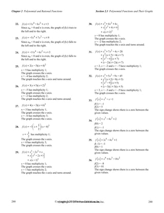 288
288
Copyright © 2018 Pearson Education, Inc.Copyright © 2018 Pearson Education, Inc. 288
288
Section 2.3 Polynomial Functions and Their GraphsChapter 2 Polynomial and Rational Functions
22.
23.
24.
f (x) =11x4
− 6x2
+ x + 3
Since an > 0 and n is even, the graph of f(x) rises to
the left and to the right.
f (x) = −5x4
+ 7x2
− x + 9
Since an < 0 and n is even, the graph of f(x) falls to
the left and to the right.
f (x) = −11x4
− 6x2
+ x + 3
30.
31.
f (x) = x3
+ 4x2
+ 4x
= x(x2
+ 4x + 4)
= x(x + 2)2
x = 0 has multiplicity 1;
The graph crosses the x-axis.
x = –2 has multiplicity 2;
The graph touches the x-axis and turns around.
f (x) = x3
+ 7x2
− 4x − 28
2
Since an < 0 and n is even, the graph of f(x) falls to = x (x + 7) − 4(x + 7)
25.
26.
27.
28.
the left and to the right.
f (x) = 2(x − 5)(x + 4)2
x = 5 has multiplicity 1;
The graph crosses the x-axis.
x = –4 has multiplicity 2;
The graph touches the x-axis and turns around.
f (x) = 3(x + 5)(x + 2)2
x = –5 has multiplicity 1;
The graph crosses the x-axis.
x = –2 has multiplicity 2;
The graph touches the x-axis and turns around.
f (x) = 4(x − 3)(x + 6)3
x = 3 has multiplicity 1;
The graph crosses the x-axis.
x = –6 has multiplicity 3;
The graph crosses the x-axis.
f (x) = −3

x +
1 
(x − 4)3
32.
33.
34.
= (x2
− 4)(x + 7)
= (x − 2)(x + 2)(x + 7)
x = 2, x = –2 and x = –7 have multiplicity 1;
The graph crosses the x-axis.
f (x) = x3
+ 5x2
−9x − 45
= x2
(x + 5) −9(x + 5)
= (x2
−9)(x + 5)
= (x −3)(x + 3)(x + 5)
x = 3, x = –3 and x = –5 have multiplicity 1;
The graph crosses the x-axis.
f (x) = x
3
− x −1
f(1) = –1
f(2) = 5
The sign change shows there is a zero between the
given values.
f (x) = x
3
− 4x
2
+ 2
f(0) = 2

2
 f(1) = –1
1
x = −
2
 
has multiplicity 1;
The sign change shows there is a zero between the
given values.
29.
The graph crosses the x-axis.
x = 4 has multiplicity 3;
The graph crosses the x-axis.
f (x) = x3
− 2x2
+ x
= x(x2
− 2x +1)
= x(x −1)2
x = 0 has multiplicity 1;
The graph crosses the x-axis.
x = 1 has multiplicity 2;
The graph touches the x-axis and turns around.
35.
36.
f (x) = 2x
4
− 4x
2
+1
f(–1) = –1
f(0) = 1
The sign change shows there is a zero between the
given values.
f (x) = x
4
+ 6x
3
−18x
2
f(2) = –8
f(3) = 81
The sign change shows there is a zero between the
given values.
 