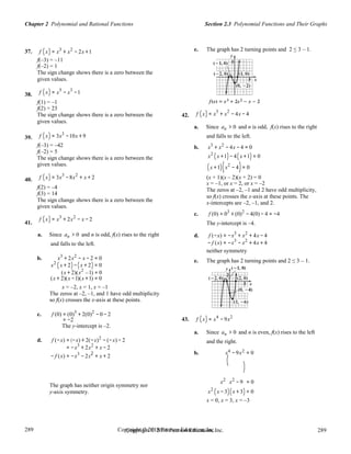 289
289
Copyright © 2018 Pearson Education, Inc.Copyright © 2018 Pearson Education, Inc. 289
289
Section 2.3 Polynomial Functions and Their GraphsChapter 2 Polynomial and Rational Functions
37.
38.
39.
f (x) = x3
+ x2
− 2x +1
f(–3) = –11
f(–2) = 1
The sign change shows there is a zero between the
given values.
f (x) = x5
− x3
−1
f(1) = –1
f(2) = 23
The sign change shows there is a zero between the
given values.
f (x) = 3x3
−10x + 9
42.
e. The graph has 2 turning points and 2 ≤ 3 – 1.
f (x) = x
3
+ x
2
− 4x − 4
a. Since an > 0 and n is odd, f(x) rises to the right
and falls to the left.
40.
41.
f(–3) = –42
f(–2) = 5
The sign change shows there is a zero between the
given values.
f (x) = 3x3
−8x2
+ x + 2
f(2) = –4
f(3) = 14
The sign change shows there is a zero between the
given values.
f (x) = x3
+ 2x2
− x − 2
a. Since an > 0 and n is odd, f(x) rises to the right
and falls to the left.
b. x3
+ 2x2
− x − 2 = 0
x2
(x + 2)−(x + 2) = 0
(x + 2)(x2
–1) = 0
(x + 2)(x −1)(x +1) = 0
x = –2, x = 1, x = –1
The zeros at –2, –1, and 1 have odd multiplicity
so f(x) crosses the x-axis at these points.
c. f (0) = (0)3
+ 2(0)2
− 0 − 2
= −2
The y-intercept is –2.
d. f (−x) = (−x) + 2(−x)2
− (−x) − 2
= −x3
+ 2x2
+ x − 2
b. x3
+ x2
− 4x − 4 = 0
x2
(x +1)− 4(x +1) = 0
(x +1)(x2
− 4)= 0
(x + 1)(x – 2)(x + 2) = 0
x = –1, or x = 2, or x = –2
The zeros at –2, –1 and 2 have odd multiplicity,
so f(x) crosses the x-axis at these points. The
x-intercepts are –2, –1, and 2.
c. f (0) = 03
+ (0)2
− 4(0) − 4 = −4
The y-intercept is –4.
d. f (−x) = −x3
+ x2
+ 4x − 4
− f (x) = −x3
− x2
+ 4x + 4
neither symmetry
e. The graph has 2 turning points and 2 ≤ 3 – 1.
43. f (x) = x4
−9x2
a. Since an > 0 and n is even, f(x) rises to the left
and the right.
4 2
− f (x) = −x3
− 2x2
+ x + 2
b. x
(
−9x = 0
)
The graph has neither origin symmetry nor
y-axis symmetry.
x2
x2
−9 = 0
x2
(x −3)(x + 3) = 0
x = 0, x = 3, x = –3
 
