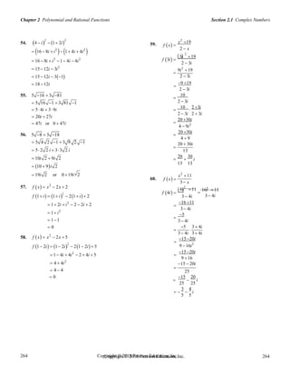 Chapter 2 Polynomial and Rational Functions Section 2.1 Complex Numbers
Copyright © 2018 Pearson Education, Inc. 264
264
264
264
Copyright © 2018 Pearson Education, Inc.
54. 4  i
2
 1 2i
2
 16  8i  i2
 1 4i  4i2

59. f x 
x2
19
2  x
3i
2
19
 16  8i  i2
1 4i  4i2
 15 12i  3i2
 15 12i  31
f 3i 
 
2  3i
9i2
19

2  3i
 18 12i 
9 19
2  3i
55. 5 16  3 81 10

 5 16 1  3 81 1 2  3i
 5 4i  39i
10 2 3i
 
 20i  27i
2  3i 2  3i
 47i or 0  47i
20 30i

4  9i2
56. 5 8  3 18
20 30i

4  9
 5 4 2 1  3 9 2 1

20  30i
 5 2 2 i  33 2 i 13
 10i 2  9i 2 20 30
  i
 10  9i 2
13 13
 19i 2 or 0 19i 2
60. f x 
x2
11
3 x
57. f x  x2
 2x  2
 2 24i 11 16i 11
f 1 i  1 i
2
 21 i 2
f 4i 
3  4i

3 4i
 1 2i  i2
 2  2i  2
 1 i2
 11
 0

16 11
3 4i

5
3 4i

5

3 4i
3 4i 3 4i
58. f x  x2
 2x  5
f 1 2i  1 2i
2
 21 2i 5

15 20i
9 16i2
 1 4i  4i2
 2  4i  5
 4  4i2

15 20i
9 16
15  20i
 4  4

25
 0

15

20
i
25 25
3 4
   i
5 5
 