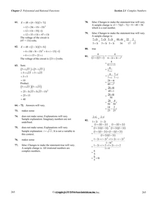 Chapter 2 Polynomial and Rational Functions Section 2.1 Complex Numbers
Copyright © 2018 Pearson Education, Inc. 265
265
265
265
Copyright © 2018 Pearson Education, Inc.
61. E  IR  4  5i3 7i
 12  28i 15i  35i2
 12 13i  351
 12  35  13i  47  13i
The voltage of the circuit is
(47 + 13i) volts.
78. false; Changes to make the statement true will vary.
A sample change is: (3 + 7i)(3 – 7i) = 9 + 49 = 58
which is a real number.
79. false; Changes to make the statement true will vary.
A sample change is:
7 3i

7 3i

5 3i

44 6i

22

3
i
62. E  IR  2  3i3 5i
 6 10i  9i 15i2
 6  i 151
5  3i
80. true
5  3i 5  3i 34 17 17
 6  i 15  21 i
The voltage of the circuit is 21 ivolts.
63. Sum:
5  i 15  5  i 15 
4 4
81.
2  i3 i

6  2i  3i  i2
4

6  i 1
4

7  i
 5  i 15
 5  5
 10
Product:
 5  i 15

4

7 i
7  i 7  i

28  4i
49  i2
5  i 15 5  i 15
 25  5i 15  5i 15 15i2

28 4i
49 1
 25 15
 40
64. – 72. Answers will vary.
73. makes sense
74. does not make sense; Explanations will vary.
Sample explanation: Imaginary numbers are not 82.
28 4i

50
28 4
  i
50 50
14 2
  i
25 25
1i

1i
undefined. 1 2i 1 2i
1 i1 2i 1 i1 2i
75. does not make sense; Explanations will vary.
Sample explanation: i  1 ; It is not a variable in
this context.
76. makes sense
77. false; Changes to make the statement true will vary.
A sample change is: All irrational numbers are
complex numbers.
 
1 2i1 2i 1 2i1 2i
1 i1 2i 1 i1 2i

1 2i1 2i
1 2i  i  2i2
1 2i  i  2i2

1 4i2
1 2i  i  2 1 2i  i  2

1 4
6

5

6
 0i
5
 
