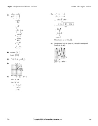 Chapter 2 Polynomial and Rational Functions Section 2.1 Complex Numbers
Copyright © 2018 Pearson Education, Inc. 266
266
266
266
Copyright © 2018 Pearson Education, Inc.
8 8 88. x2
 2x 1  0
83. 2

i 2
1  x2
 2x 1  0
i i i
8

2 i
b  b2
4ac x

2a
i
8i

2  i
(2) 
x 
2  8
(2)2
 4(1)(1)
2(1)
8i 2 i 
  2
2  i 2  i
16i 8i2

4  i2
2 2 2

2
 1 2
16i 8

4 1 The solution set is {1 2}.
8 16i

5
8 16
  i
5 5
84. domain: [0,2)
range: [0,2]
89. The graph of g is the graph of f shifted 1 unit up and
3 units to the left.
85.
86.
f (x) =1 at 1
2
and 3 .
2
87. 0  2(x  3)2
 8
2(x  3)2
 8
(x  3)2
 4
x  3   4
x  3 2
x  1, 5
 