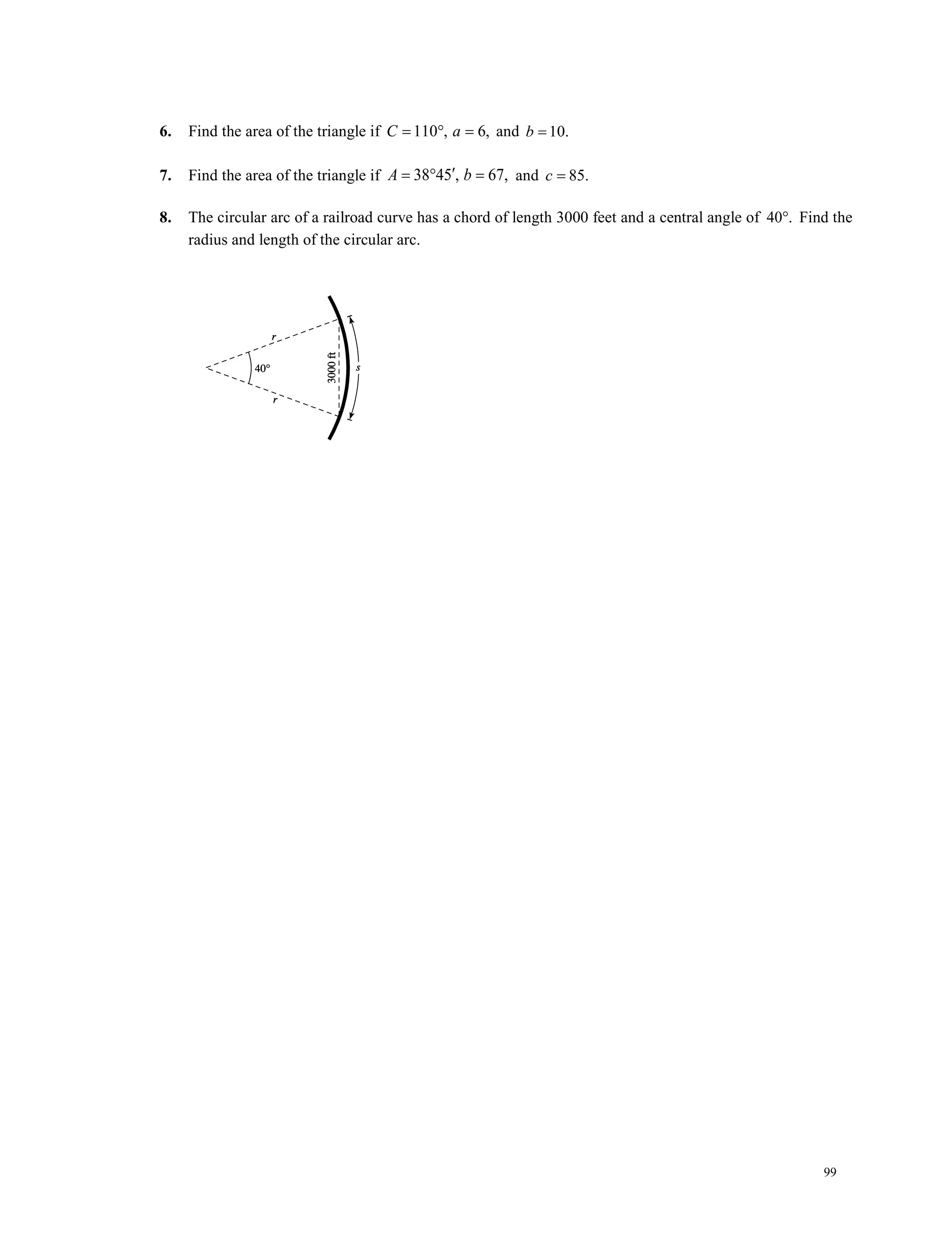 99
6. Find the area of the triangle if 110 , 6,C a= ° = and 10.b =
7. Find the area of the triangle if 38 45 , 67,A b′=° = and 85.c =
8. The circular arc of a railroad curve has a chord of length 3000 feet and a central angle of 40 .° Find the
radius and length of the circular arc.
 