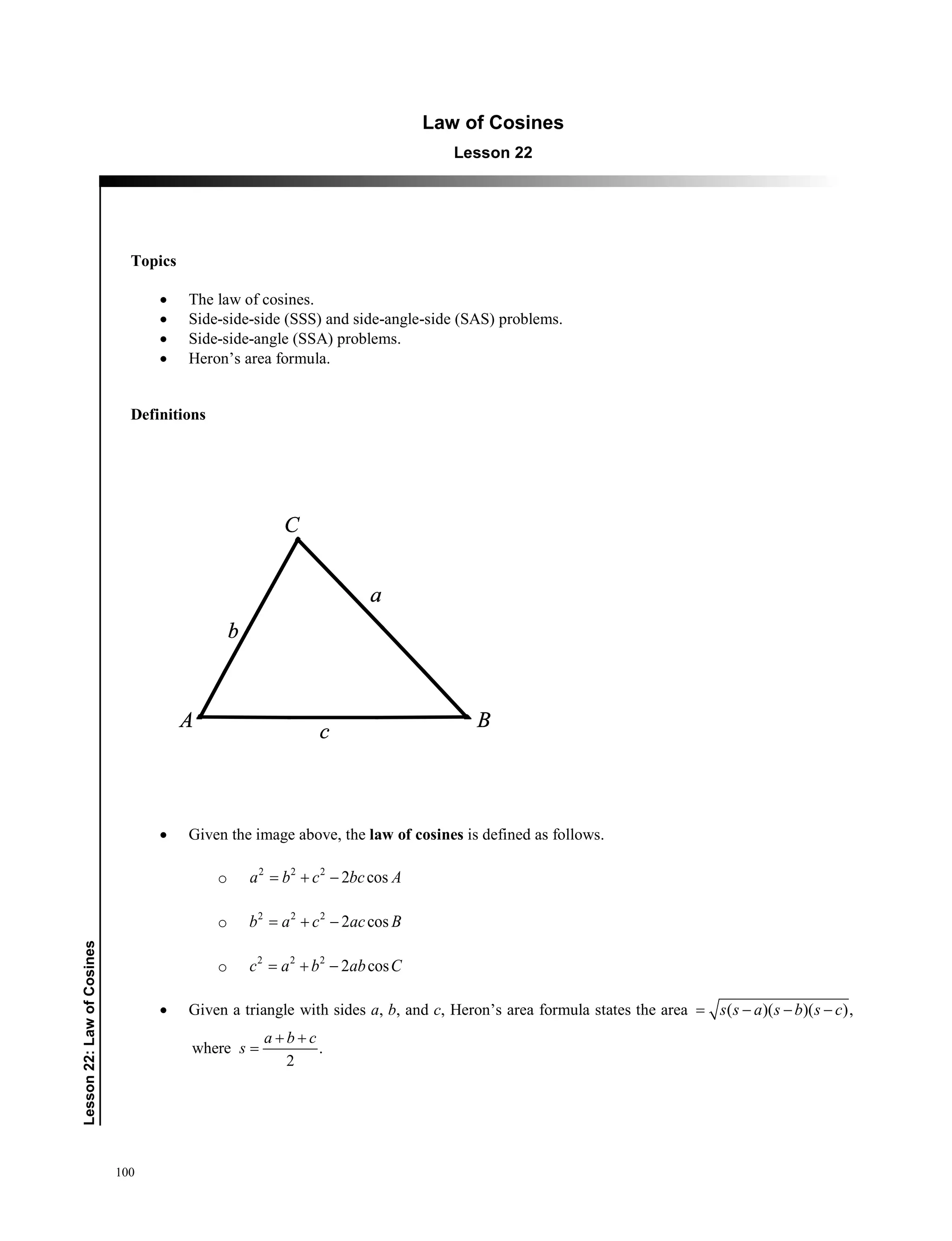 100
﻿Lesson22:LawofCosines
Law of Cosines
Lesson 22
Topics
• The law of cosines.
• Side-side-side (SSS) and side-angle-side (SAS) problems.
• Side-side-angle (SSA) problems.
• Heron’s area formula.
Definitions
• Given the image above, the law of cosines is defined as follows.
o 2 2 2
2 cosa b c bc A= + −
o 2 2 2
2 cosb a c ac B= + −
o 2 2 2
2 cosc a b ab C= + −
• Given a triangle with sides a, b, and c, Heron’s area formula states the area ( )( )( ),s s a s b s c= − − −
where .
2
a b c
s
+ +
=
 
