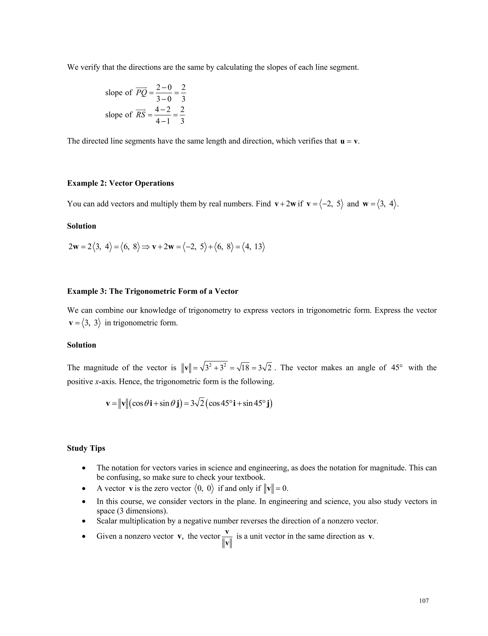107
We verify that the directions are the same by calculating the slopes of each line segment.
2 0 2
slope of
3 0 3
4 2 2
slope of
4 1 3
PQ
RS

 


 



The directed line segments have the same length and direction, which verifies that .u v
Example 2: Vector Operations
You can add vectors and multiply them by real numbers. Find 2v w if 2, 5 v and 3, 4 .w
Solution
2 2 3, 4 6, 8 2 2, 5 6, 8 4, 13       w v w
Example 3: The Trigonometric Form of a Vector
We can combine our knowledge of trigonometry to express vectors in trigonometric form. Express the vector
3, 3v in trigonometric form.
Solution
The magnitude of the vector is 2 2
3 3 18 3 2   v . The vector makes an angle of 45 with the
positive x-axis. Hence, the trigonometric form is the following.
   cos sin 3 2 cos45 sin45     v v i j i j
Study Tips
 The notation for vectors varies in science and engineering, as does the notation for magnitude. This can
be confusing, so make sure to check your textbook.
 A vector v is the zero vector 0, 0 if and only if 0.v
 In this course, we consider vectors in the plane. In engineering and science, you also study vectors in
space (3 dimensions).
 Scalar multiplication by a negative number reverses the direction of a nonzero vector.
 Given a nonzero vector ,v the vector
v
v
is a unit vector in the same direction as .v
 