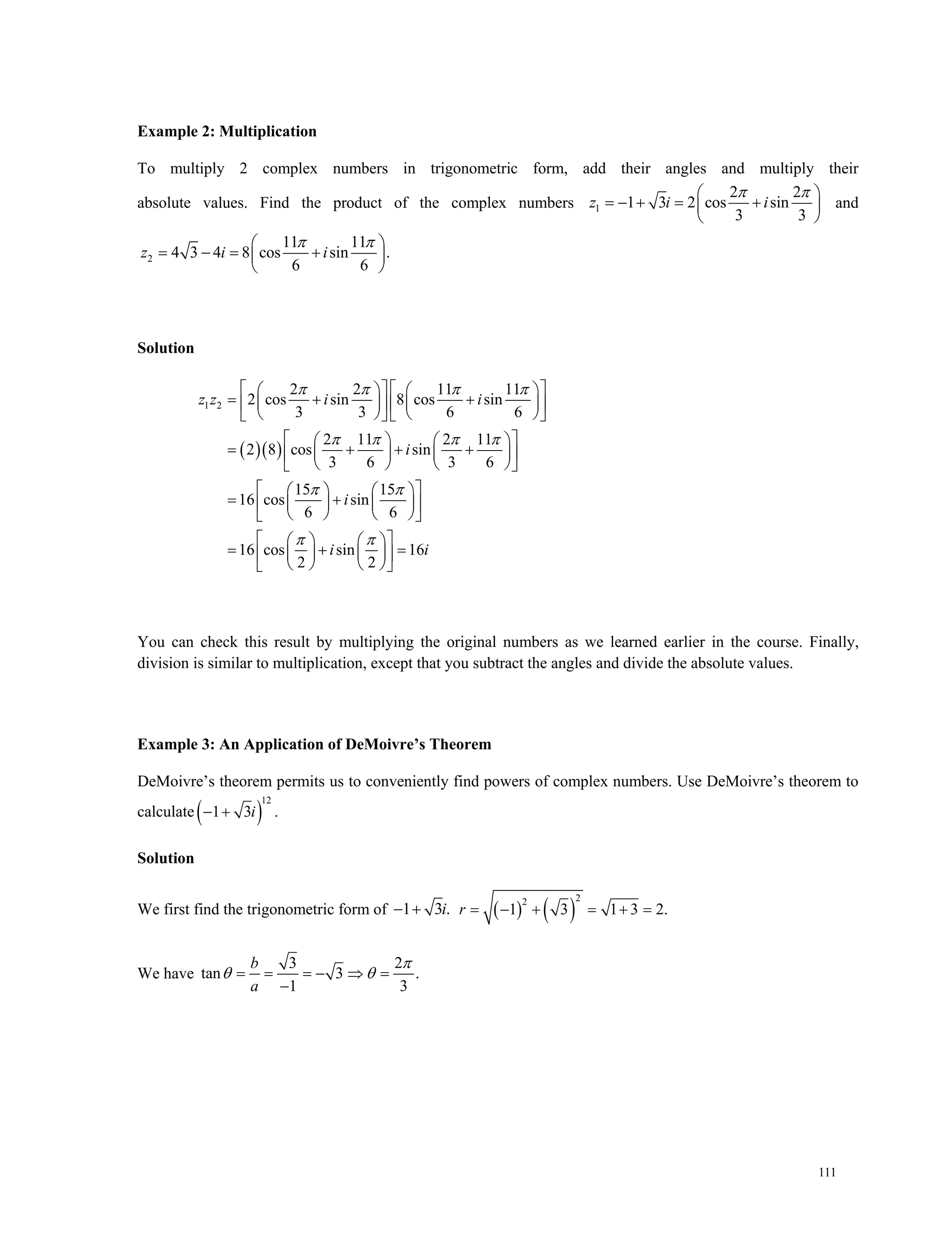 111
Example 2: Multiplication
To multiply 2 complex numbers in trigonometric form, add their angles and multiply their
absolute values. Find the product of the complex numbers 1
2 2
1 3 2 cos sin
3 3
z i i
  
    
 
and
2
11 11
4 3 4 8 cos sin .
6 6
z i i
  
    
 
Solution
  
1 2
2 2 11 11
2 cos sin 8 cos sin
3 3 6 6
2 11 2 11
2 8 cos sin
3 6 3 6
15 15
16 cos sin
6 6
16 cos sin 16
2 2
z z i i
i
i
i i
   
   
 
 
      
        
      
    
       
    
    
     
    
    
      
    
You can check this result by multiplying the original numbers as we learned earlier in the course. Finally,
division is similar to multiplication, except that you subtract the angles and divide the absolute values.
Example 3: An Application of DeMoivre’s Theorem
DeMoivre’s theorem permits us to conveniently find powers of complex numbers. Use DeMoivre’s theorem to
calculate  
12
1 3 .  i
Solution
We first find the trigonometric form of 1 3 .i     
22
1 3 1 3 2.r      
We have
3 2
tan 3 .
1 3
b
a

     

 