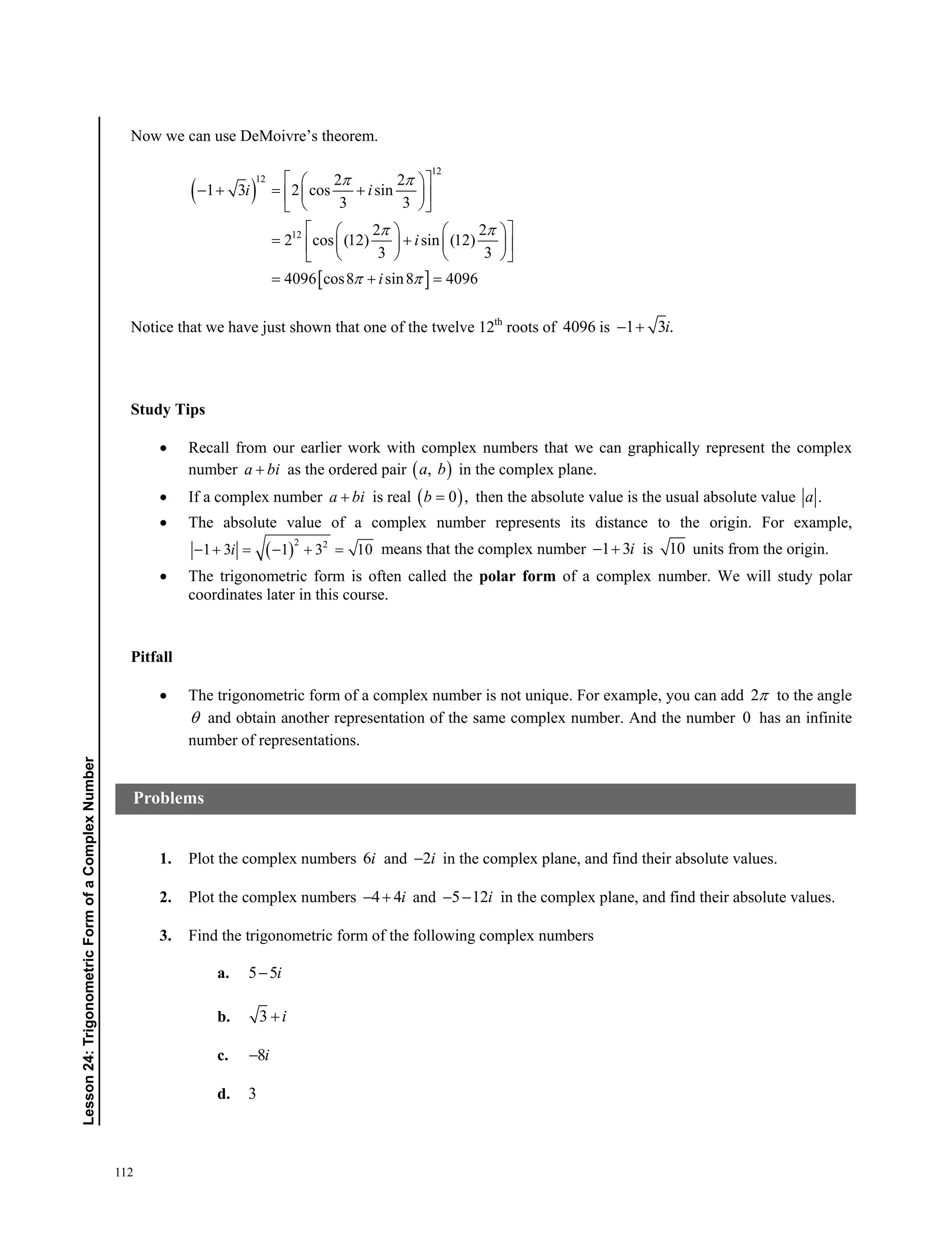 112
﻿﻿Lesson24:TrigonometricFormofaComplexNumber
Now we can use DeMoivre’s theorem.
 
 
12
12
12
2 2
1 3 2 cos sin
3 3
2 2
2 cos (12) sin (12)
3 3
4096 cos8 sin8 4096
i i
i
i
 
 
 
  
    
  
    
     
    
  
Notice that we have just shown that one of the twelve 12th
roots of 4096 is 1 3 .i 
Study Tips
 Recall from our earlier work with complex numbers that we can graphically represent the complex
number a bi as the ordered pair  ,a b in the complex plane.
 If a complex number a bi is real  0 ,b then the absolute value is the usual absolute value .a
 The absolute value of a complex number represents its distance to the origin. For example,
 
2 2
1 3 1 3 10i      means that the complex number 1 3i  is 10 units from the origin.
 The trigonometric form is often called the polar form of a complex number. We will study polar
coordinates later in this course.
Pitfall
 The trigonometric form of a complex number is not unique. For example, you can add 2 to the angle
 and obtain another representation of the same complex number. And the number 0 has an infinite
number of representations.
1. Plot the complex numbers 6i and 2i in the complex plane, and find their absolute values.
2. Plot the complex numbers 4 4i  and 5 12i  in the complex plane, and find their absolute values.
3. Find the trigonometric form of the following complex numbers
a. 5 5i
b. 3 i
c. 8i
d. 3
Problems
 