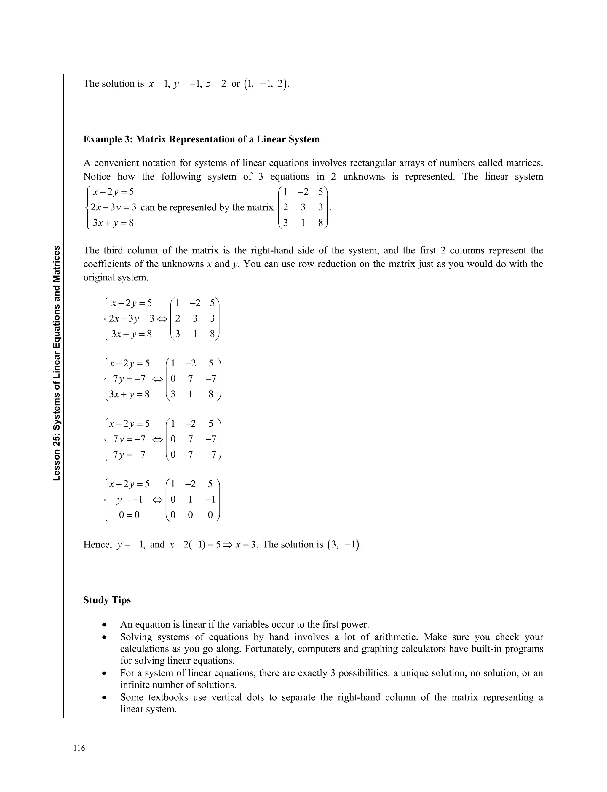 116
﻿ Lesson 25: Systems of Linear Equations and Matrices﻿﻿Lesson25:SystemsofLinearEquationsandMatrices
The solution is 1, 1, 2  x y z or  1, 1, 2 .
Example 3: Matrix Representation of a Linear System
A convenient notation for systems of linear equations involves rectangular arrays of numbers called matrices.
Notice how the following system of 3 equations in 2 unknowns is represented. The linear system
2 5
2 3 3
3 8
x y
x y
x y
 

 
  
can be represented by the matrix
1 2 5
2 3 3 .
3 1 8
 
 
 
 
 
The third column of the matrix is the right-hand side of the system, and the first 2 columns represent the
coefficients of the unknowns x and y. You can use row reduction on the matrix just as you would do with the
original system.
2 5 1 2 5
2 3 3 2 3 3
3 8 3 1 8
x y
x y
x y
   
  
    
     
2 5 1 2 5
7 7 0 7 7
3 8 3 1 8
x y
y
x y
   
  
    
     
2 5 1 2 5
7 7 0 7 7
7 7 0 7 7
x y
y
y
   
  
    
     
2 5 1 2 5
1 0 1 1
0 0 0 0 0
x y
y
   
  
    
    
Hence, 1, y and 2( 1) 5 3.    x x The solution is  3, 1 .
Study Tips
 An equation is linear if the variables occur to the first power.
 Solving systems of equations by hand involves a lot of arithmetic. Make sure you check your
calculations as you go along. Fortunately, computers and graphing calculators have built-in programs
for solving linear equations.
 For a system of linear equations, there are exactly 3 possibilities: a unique solution, no solution, or an
infinite number of solutions.
 Some textbooks use vertical dots to separate the right-hand column of the matrix representing a
linear system.
 