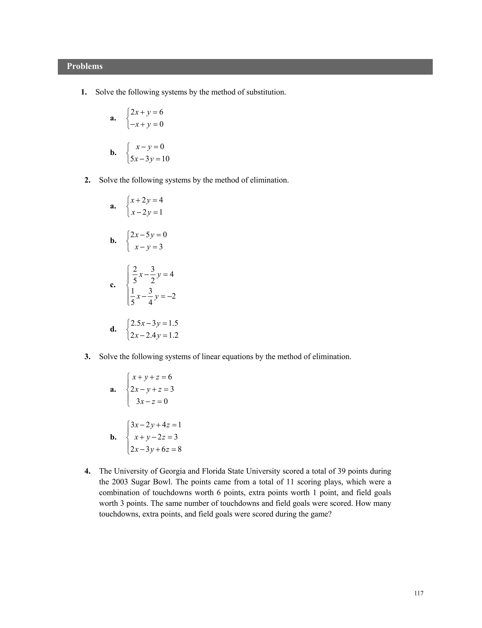117
1. Solve the following systems by the method of substitution.
a.
2 6
0
x y
x y
 

  
b.
0
5 3 10
x y
x y
 

 
2. Solve the following systems by the method of elimination.
a.
2 4
2 1
x y
x y
 

 
b.
2 5 0
3
x y
x y
 

 
c.
2 3
4
5 2
1 3
2
5 4
x y
x y

 

  

d.
2.5 3 1.5
2 2.4 1.2
x y
x y
 

 
3. Solve the following systems of linear equations by the method of elimination.
a.
6
2 3
3 0
x y z
x y z
x z
  

  
  
b.
3 2 4 1
2 3
2 3 6 8
x y z
x y z
x y z
  

  
   
4. The University of Georgia and Florida State University scored a total of 39 points during
the 2003 Sugar Bowl. The points came from a total of 11 scoring plays, which were a
combination of touchdowns worth 6 points, extra points worth 1 point, and field goals
worth 3 points. The same number of touchdowns and field goals were scored. How many
touchdowns, extra points, and field goals were scored during the game?
Problems
 