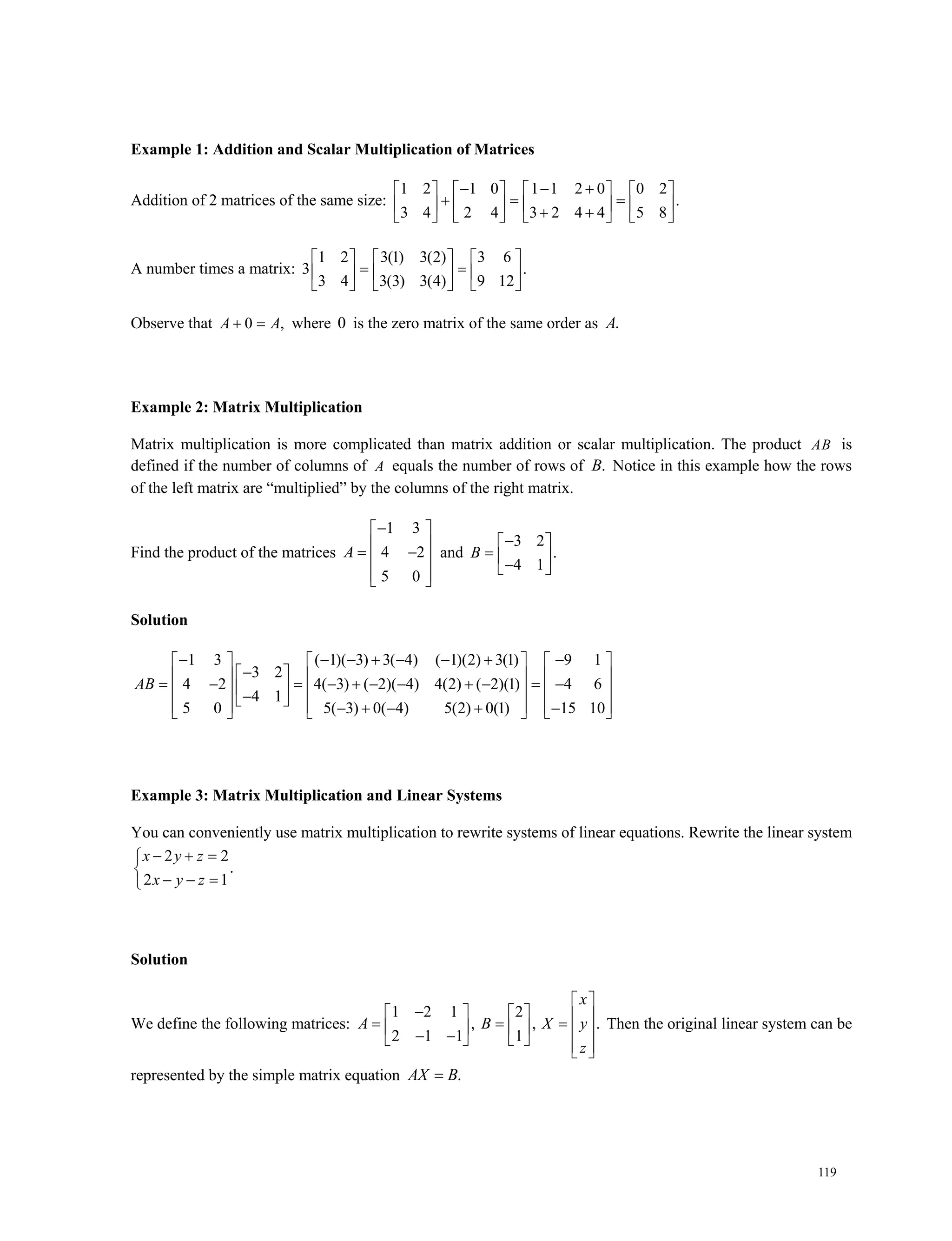 119
Example 1: Addition and Scalar Multiplication of Matrices
Addition of 2 matrices of the same size:
1 2 1 0 1 1 2 0 0 2
.
3 4 2 4 3 2 4 4 5 8
         
                 
A number times a matrix:
1 2 3(1) 3(2) 3 6
3 .
3 4 3(3) 3(4) 9 12
     
      
     
Observe that 0 , A A where 0 is the zero matrix of the same order as .A
Example 2: Matrix Multiplication
Matrix multiplication is more complicated than matrix addition or scalar multiplication. The product AB is
defined if the number of columns of A equals the number of rows of .B Notice in this example how the rows
of the left matrix are “multiplied” by the columns of the right matrix.
Find the product of the matrices
1 3
4 2
5 0
A
 
   
  
and
3 2
.
4 1
 
   
B
Solution
1 3 ( 1)( 3) 3( 4) ( 1)(2) 3(1) 9 1
3 2
4 2 4( 3) ( 2)( 4) 4(2) ( 2)(1) 4 6
4 1
5 0 5( 3) 0( 4) 5(2) 0(1) 15 10
AB
            
                                     
Example 3: Matrix Multiplication and Linear Systems
You can conveniently use matrix multiplication to rewrite systems of linear equations. Rewrite the linear system
2 2
.
2 1
  

  
x y z
x y z
Solution
We define the following matrices:
1 2 1 2
, , .
2 1 1 1
 
                   
x
A B X y
z
Then the original linear system can be
represented by the simple matrix equation .AX B
 