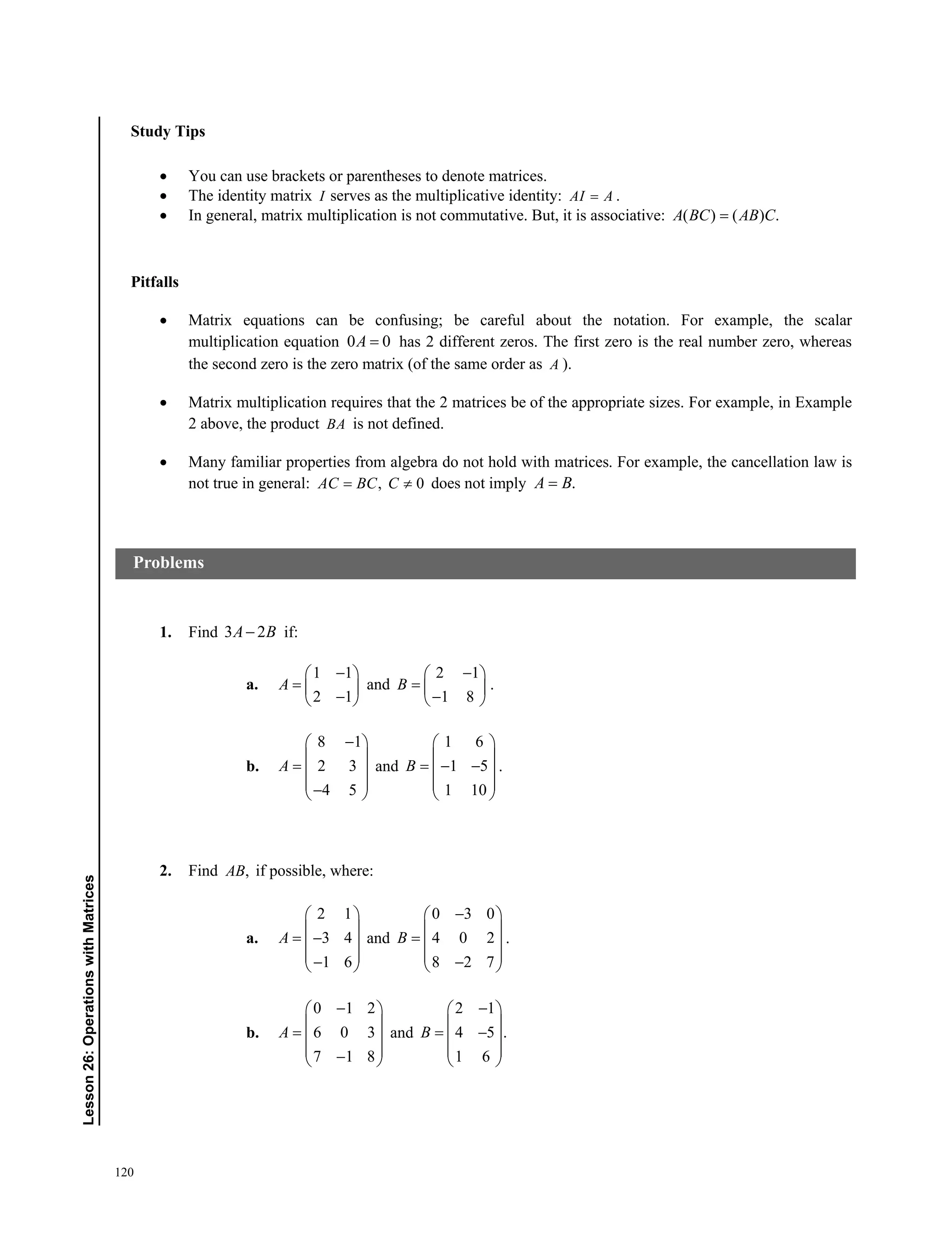 120
Lesson26:OperationswithMatrices
Study Tips
 You can use brackets or parentheses to denote matrices.
 The identity matrix I serves as the multiplicative identity: AI A .
 In general, matrix multiplication is not commutative. But, it is associative: ( ) ( ) .A BC AB C
Pitfalls
 Matrix equations can be confusing; be careful about the notation. For example, the scalar
multiplication equation 0 0A  has 2 different zeros. The first zero is the real number zero, whereas
the second zero is the zero matrix (of the same order as A ).
 Matrix multiplication requires that the 2 matrices be of the appropriate sizes. For example, in Example
2 above, the product BA is not defined.
 Many familiar properties from algebra do not hold with matrices. For example, the cancellation law is
not true in general: , 0 AC BC C does not imply .A B
1. Find 3 2A B if:
a.
1 1
2 1
A
 
  
 
and
2 1
1 8
B
 
  
 
.
b.
8 1
2 3
4 5
A
 
 
  
  
and
1 6
1 5
1 10
B
 
 
   
 
 
.
2. Find ,AB if possible, where:
a.
2 1
3 4
1 6
A
 
 
  
  
and
0 3 0
4 0 2
8 2 7
B
 
 
  
  
.
b.
0 1 2
6 0 3
7 1 8
A
 
 
  
  
and
2 1
4 5 .
1 6
B
 
 
  
 
 
Problems
 