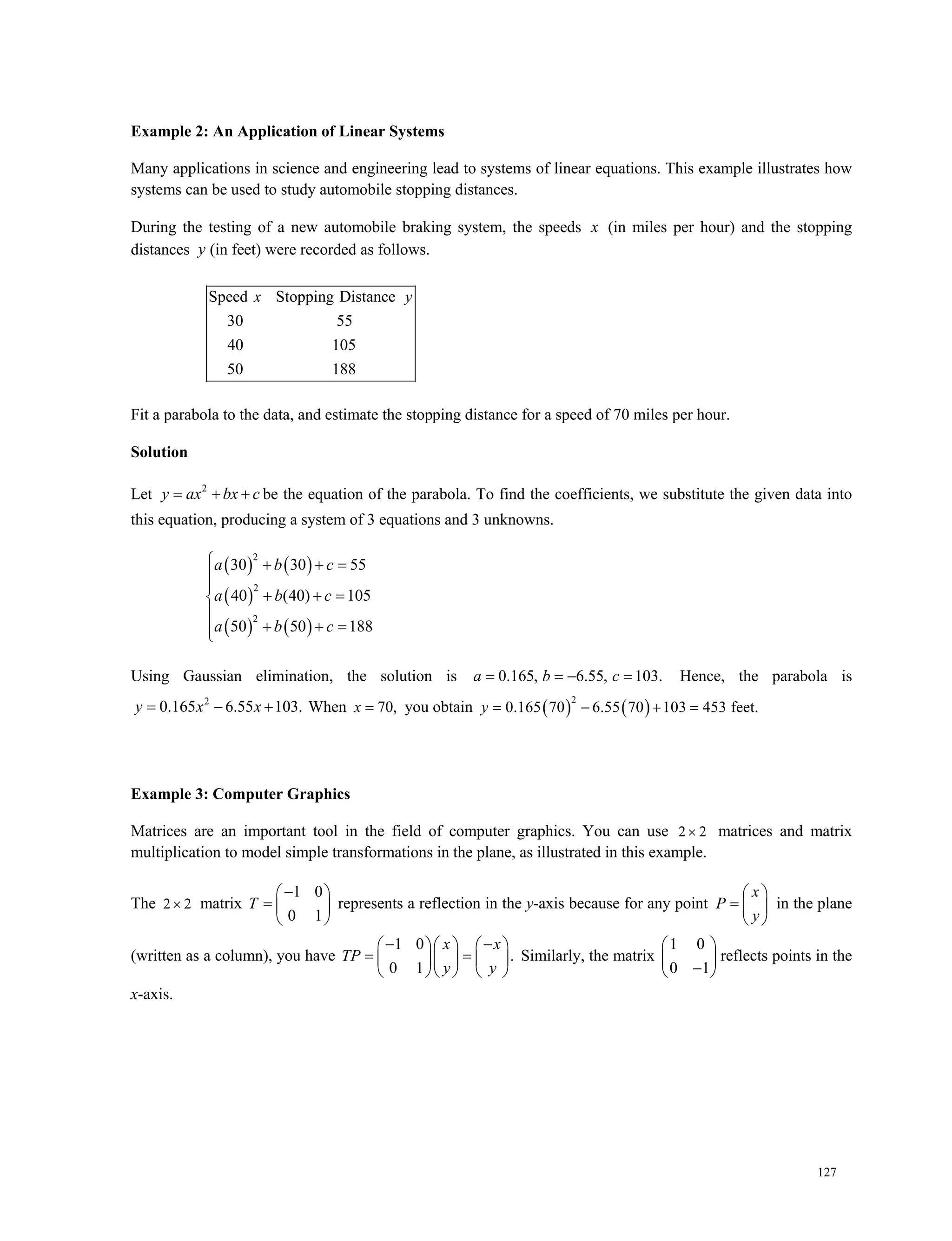127
Example 2: An Application of Linear Systems
Many applications in science and engineering lead to systems of linear equations. This example illustrates how
systems can be used to study automobile stopping distances.
During the testing of a new automobile braking system, the speeds x (in miles per hour) and the stopping
distances y (in feet) were recorded as follows.
Speed Stopping Distance
30 55
40 105
50 188
x y
Fit a parabola to the data, and estimate the stopping distance for a speed of 70 miles per hour.
Solution
Let 2
y ax bx c   be the equation of the parabola. To find the coefficients, we substitute the given data into
this equation, producing a system of 3 equations and 3 unknowns.
   
 
   
2
2
2
30 30 55
40 (40) 105
50 50 188
a b c
a b c
a b c
   


  

  
Using Gaussian elimination, the solution is 0.165, 6.55, 103.a b c   Hence, the parabola is
2
0.165 6.55 103.y x x   When 70,x you obtain    
2
0.165 70 6.55 70 103 453 feet.  y
Example 3: Computer Graphics
Matrices are an important tool in the field of computer graphics. You can use 2 2 matrices and matrix
multiplication to model simple transformations in the plane, as illustrated in this example.
The 2 2 matrix
1 0
0 1
T
 
  
 
represents a reflection in the y-axis because for any point
x
P
y
 
  
 
in the plane
(written as a column), you have
1 0
.
0 1
     
     
    
x x
TP
y y
Similarly, the matrix
1 0
0 1
 
 
 
reflects points in the
x-axis.
 