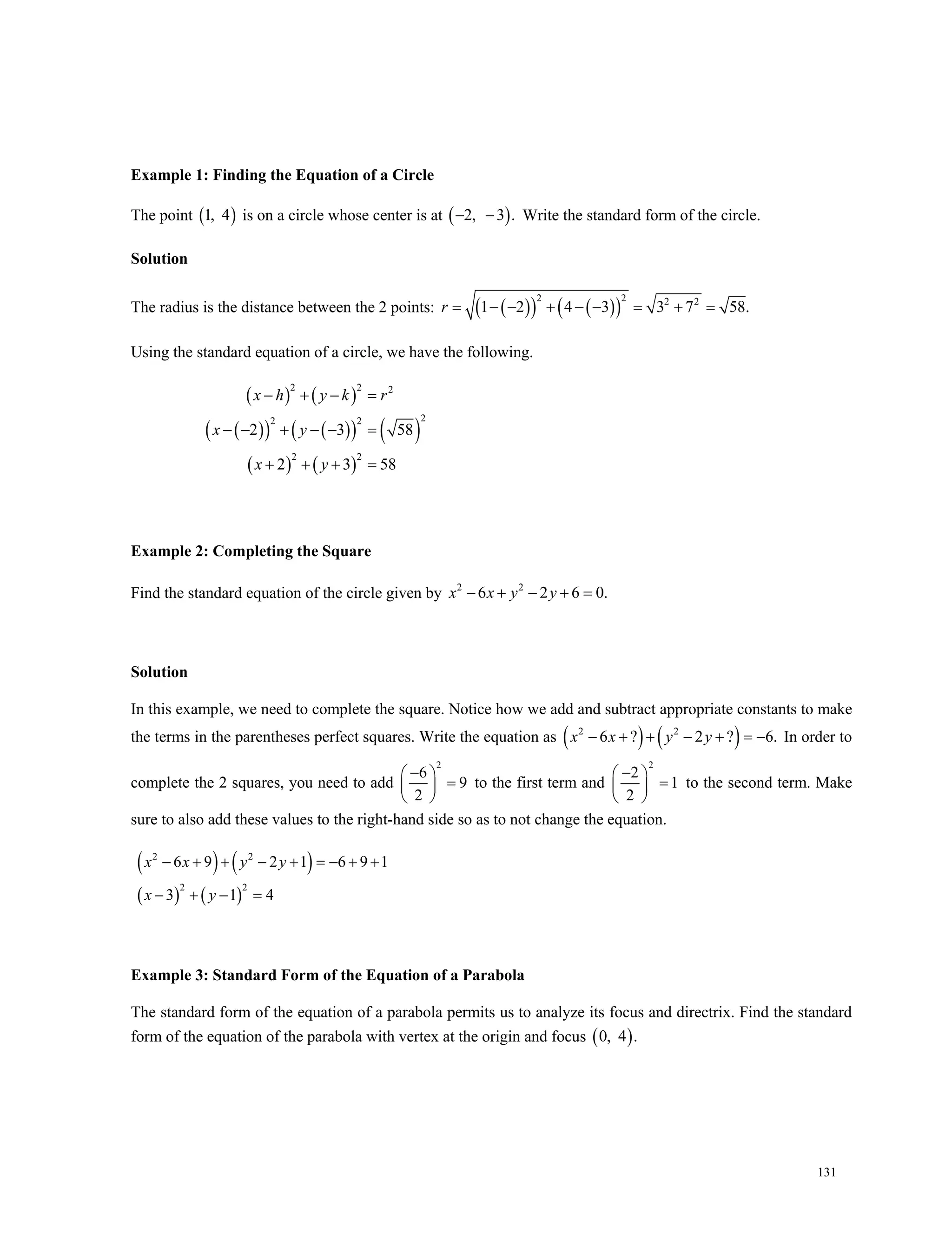 131
Example 1: Finding the Equation of a Circle
The point  1, 4 is on a circle whose center is at  2, 3 .  Write the standard form of the circle.
Solution
The radius is the distance between the 2 points:      
2 2 2 2
1 2 4 3 3 7 58.r        
Using the standard equation of a circle, we have the following.
   
       
   
2 2 2
22 2
2 2
2 3 58
2 3 58
x h y k r
x y
x y
   
     
   
Example 2: Completing the Square
Find the standard equation of the circle given by 2 2
6 2 6 0.x x y y    
Solution
In this example, we need to complete the square. Notice how we add and subtract appropriate constants to make
the terms in the parentheses perfect squares. Write the equation as    2 2
6 ? 2 ? 6.     x x y y In order to
complete the 2 squares, you need to add
2
6
9
2
 
 
 
to the first term and
2
2
1
2
 
 
 
to the second term. Make
sure to also add these values to the right-hand side so as to not change the equation.
   
   
2 2
2 2
6 9 2 1 6 9 1
3 1 4
x x y y
x y
       
   
Example 3: Standard Form of the Equation of a Parabola
The standard form of the equation of a parabola permits us to analyze its focus and directrix. Find the standard
form of the equation of the parabola with vertex at the origin and focus  0, 4 .
 