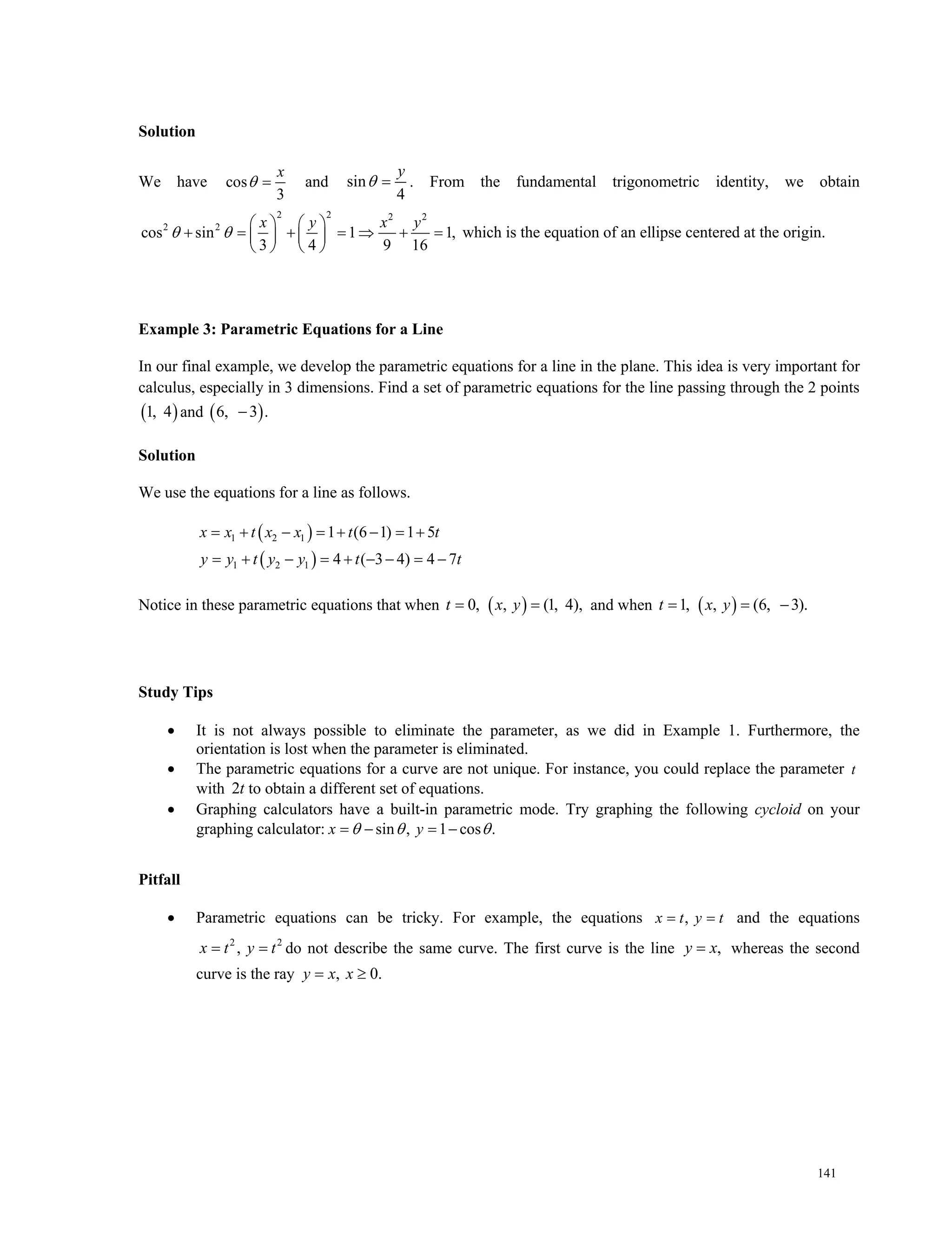 141
Solution
We have cos
3
x
  and sin
4
y
  . From the fundamental trigonometric identity, we obtain
2 2 2 2
2 2
cos sin 1 1,
3 4 9 16
   
        
   
x y x y
  which is the equation of an ellipse centered at the origin.
Example 3: Parametric Equations for a Line
In our final example, we develop the parametric equations for a line in the plane. This idea is very important for
calculus, especially in 3 dimensions. Find a set of parametric equations for the line passing through the 2 points
 1, 4 and  6, 3 .
Solution
We use the equations for a line as follows.
 
 
1 2 1
1 2 1
1 (6 1) 1 5
4 ( 3 4) 4 7
x x t x x t t
y y t y y t t
       
        
Notice in these parametric equations that when  0, , (1, 4), t x y and when  1, , (6, 3).  t x y
Study Tips
 It is not always possible to eliminate the parameter, as we did in Example 1. Furthermore, the
orientation is lost when the parameter is eliminated.
 The parametric equations for a curve are not unique. For instance, you could replace the parameter t
with 2t to obtain a different set of equations.
 Graphing calculators have a built-in parametric mode. Try graphing the following cycloid on your
graphing calculator: sin , 1 cos . x y  
Pitfall
 Parametric equations can be tricky. For example, the equations , x t y t and the equations
2 2
, x t y t do not describe the same curve. The first curve is the line ,y x whereas the second
curve is the ray , 0. y x x
 