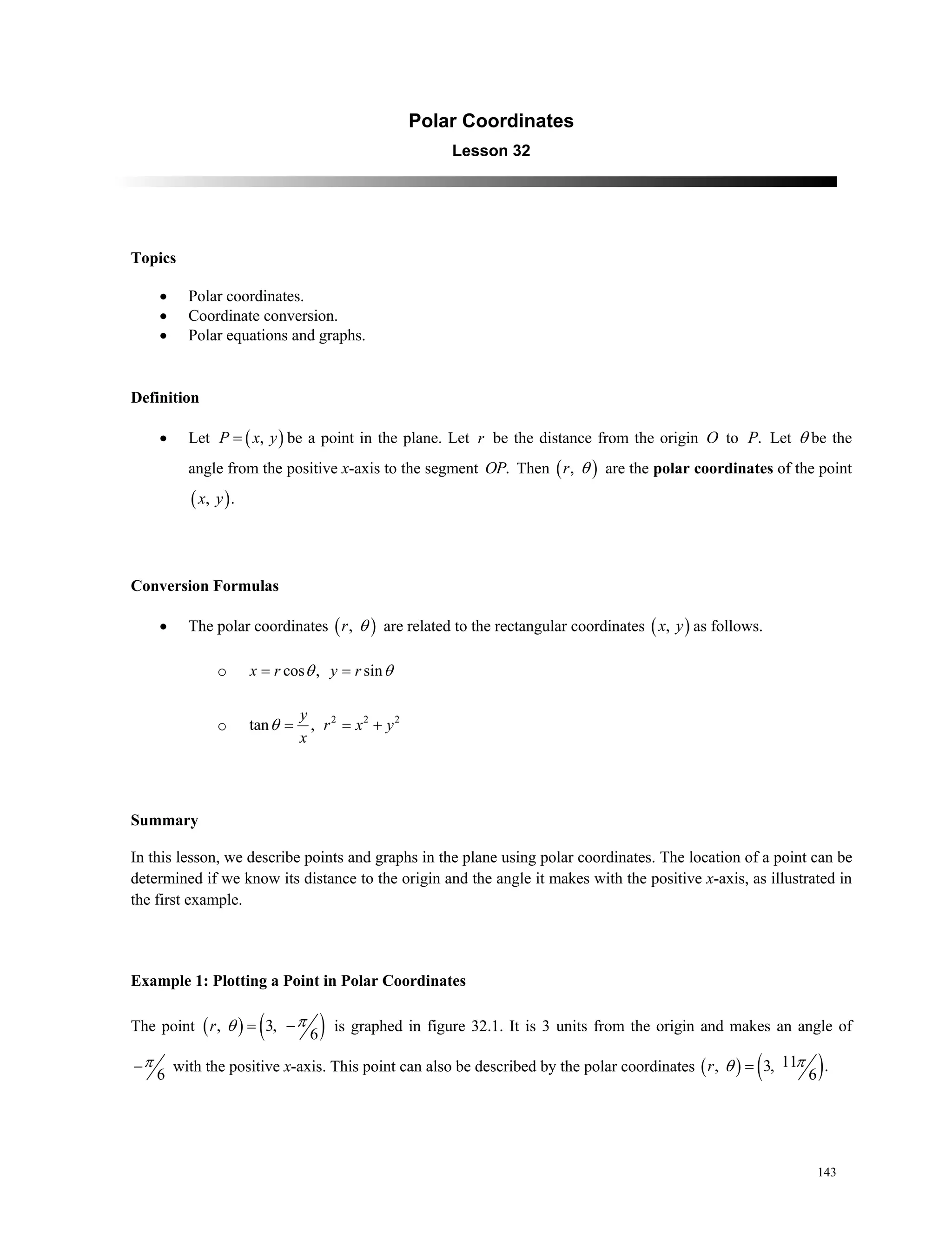 143
Polar Coordinates
Lesson 32
Topics
 Polar coordinates.
 Coordinate conversion.
 Polar equations and graphs.
Definition
 Let  ,P x y be a point in the plane. Let r be the distance from the origin O to .P Let  be the
angle from the positive x-axis to the segment .OP Then  ,r  are the polar coordinates of the point
 , .x y
Conversion Formulas
 The polar coordinates  ,r  are related to the rectangular coordinates  ,x y as follows.
o cos , sinx r y r  
o 2 2 2
tan ,
y
r x y
x
  
Summary
In this lesson, we describe points and graphs in the plane using polar coordinates. The location of a point can be
determined if we know its distance to the origin and the angle it makes with the positive x-axis, as illustrated in
the first example.
Example 1: Plotting a Point in Polar Coordinates
The point    , 3,
6
 r  is graphed in figure 32.1. It is 3 units from the origin and makes an angle of
6
 with the positive x-axis. This point can also be described by the polar coordinates    11, 3, .
6
r 
 
