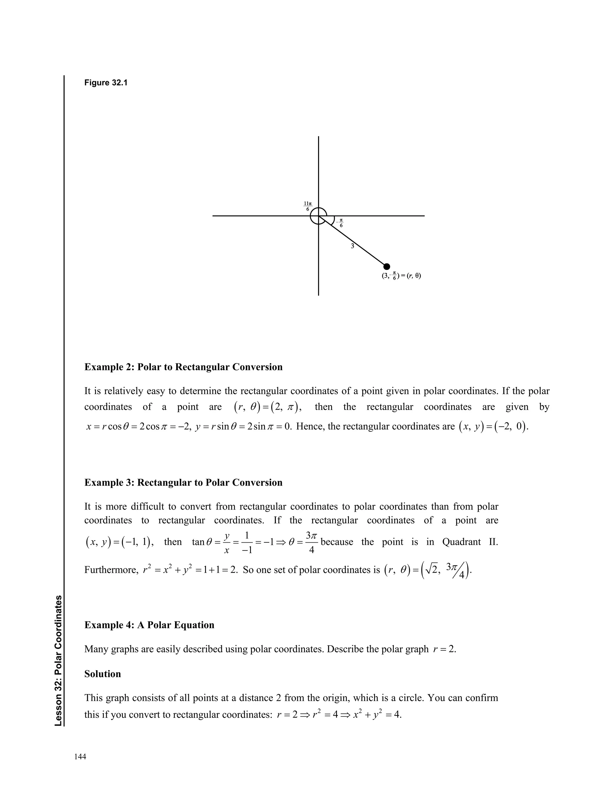 144
﻿Lesson32:PolarCoordinates
Figure 32.1
Example 2: Polar to Rectangular Conversion
It is relatively easy to determine the rectangular coordinates of a point given in polar coordinates. If the polar
coordinates of a point are    , 2, ,r   then the rectangular coordinates are given by
cos 2cos 2, sin 2sin 0.     x r y r    Hence, the rectangular coordinates are    , 2, 0 . x y
Example 3: Rectangular to Polar Conversion
It is more difficult to convert from rectangular coordinates to polar coordinates than from polar
coordinates to rectangular coordinates. If the rectangular coordinates of a point are
   , 1, 1 , x y then
1 3
tan 1
1 4
y
x

     

because the point is in Quadrant II.
Furthermore, 2 2 2
1 1 2.r x y     So one set of polar coordinates is    3, 2, .
4
r 
Example 4: A Polar Equation
Many graphs are easily described using polar coordinates. Describe the polar graph 2.r
Solution
This graph consists of all points at a distance 2 from the origin, which is a circle. You can confirm
this if you convert to rectangular coordinates: 2 2 2
2 4 4.r r x y     
 