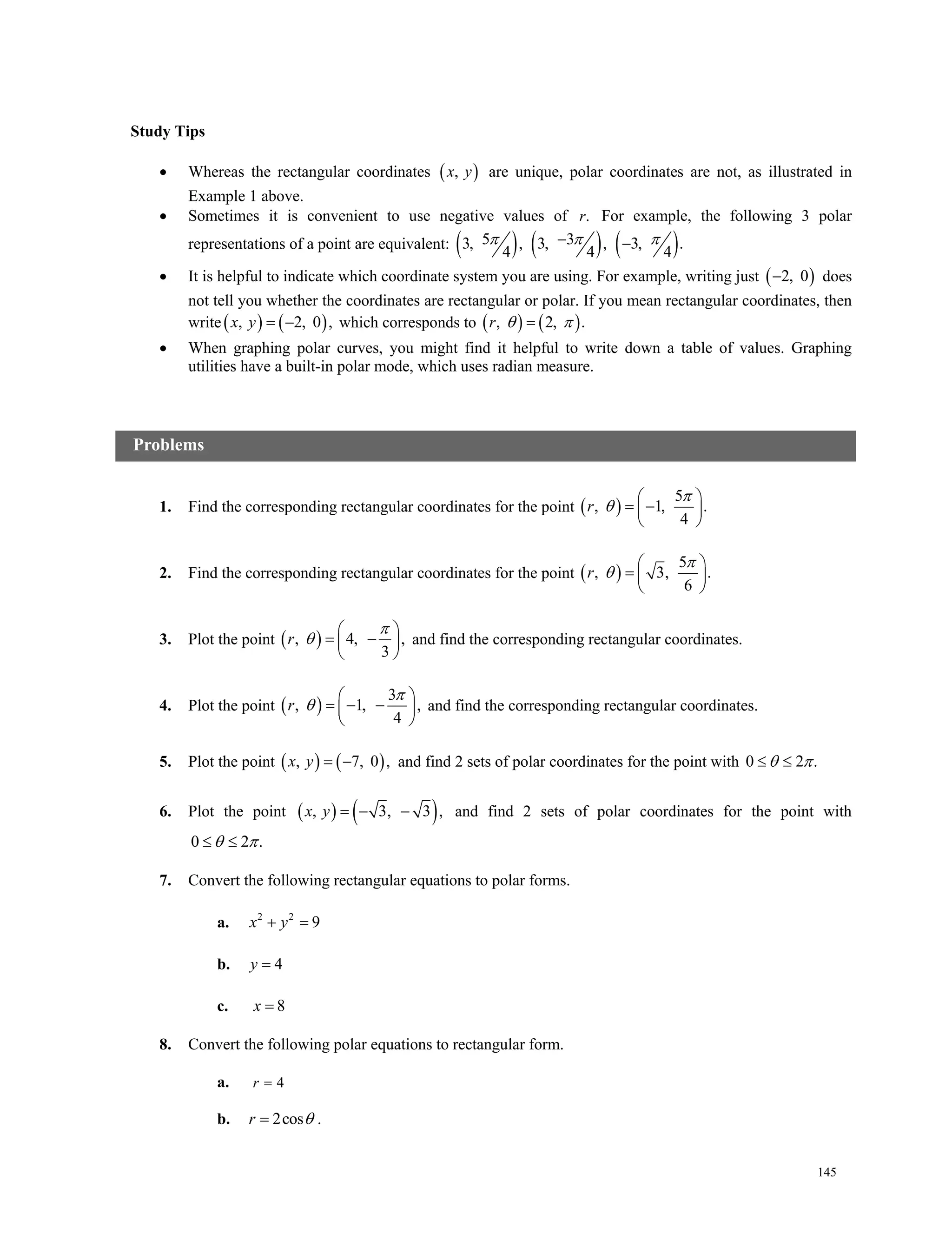 145
Study Tips
 Whereas the rectangular coordinates  ,x y are unique, polar coordinates are not, as illustrated in
Example 1 above.
 Sometimes it is convenient to use negative values of .r For example, the following 3 polar
representations of a point are equivalent:      5 33, , 3, , 3, .
4 4 4
   
 It is helpful to indicate which coordinate system you are using. For example, writing just  2, 0 does
not tell you whether the coordinates are rectangular or polar. If you mean rectangular coordinates, then
write   , 2, 0 , x y which corresponds to    , 2, .r  
 When graphing polar curves, you might find it helpful to write down a table of values. Graphing
utilities have a built-in polar mode, which uses radian measure.
1. Find the corresponding rectangular coordinates for the point  
5
, 1, .
4
 
  
 
r


2. Find the corresponding rectangular coordinates for the point  
5
, 3, .
6
 
  
 
r


3. Plot the point  , 4, ,
3
 
  
 
r

 and find the corresponding rectangular coordinates.
4. Plot the point  
3
, 1, ,
4
 
   
 
r

 and find the corresponding rectangular coordinates.
5. Plot the point    , 7, 0 , x y and find 2 sets of polar coordinates for the point with 0 2 .  
6. Plot the point    , 3, 3 , x y and find 2 sets of polar coordinates for the point with
0 2 .  
7. Convert the following rectangular equations to polar forms.
a. 2 2
9x y 
b. 4y 
c. 8x 
8. Convert the following polar equations to rectangular form.
a. 4r 
b. 2cosr  .
Problems
 
