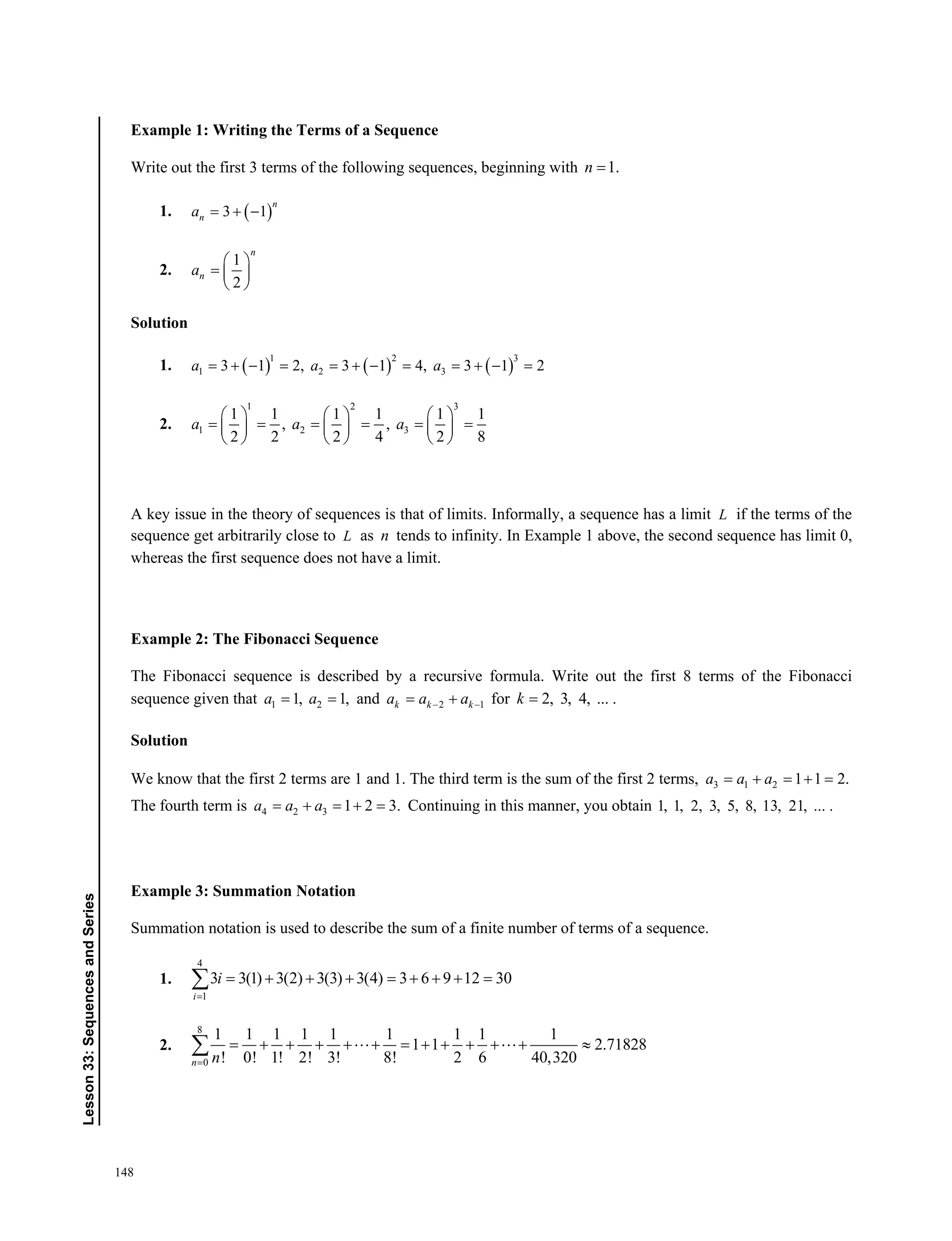 148
﻿Lesson33:SequencesandSeries
Example 1: Writing the Terms of a Sequence
Write out the first 3 terms of the following sequences, beginning with 1.n 
1.  3 1
n
na   
2.
1
2
n
na
 
  
 
Solution
1.      1 2 3
1 2 33 1 2, 3 1 4, 3 1 2           a a a
2.
1 2 3
1 2 3
1 1 1 1 1 1
, ,
2 2 2 4 2 8
     
          
     
a a a
A key issue in the theory of sequences is that of limits. Informally, a sequence has a limit L if the terms of the
sequence get arbitrarily close to L as n tends to infinity. In Example 1 above, the second sequence has limit 0,
whereas the first sequence does not have a limit.
Example 2: The Fibonacci Sequence
The Fibonacci sequence is described by a recursive formula. Write out the first 8 terms of the Fibonacci
sequence given that 1 21, 1, a a and 2 1k k ka a a   for 2, 3, 4, ... .k
Solution
We know that the first 2 terms are 1 and 1. The third term is the sum of the first 2 terms, 3 1 2 1 1 2.a a a    
The fourth term is 4 2 3 1 2 3.    a a a Continuing in this manner, you obtain 1, 1, 2, 3, 5, 8, 13, 21, ... .
Example 3: Summation Notation
Summation notation is used to describe the sum of a finite number of terms of a sequence.
1.
4
1
3 3(1) 3(2) 3(3) 3(4) 3 6 9 12 30
i
i

        
2.
8
0
1 1 1 1 1 1 1 1 1
1 1 2.71828
! 0! 1! 2! 3! 8! 2 6 40,320n n
              
 