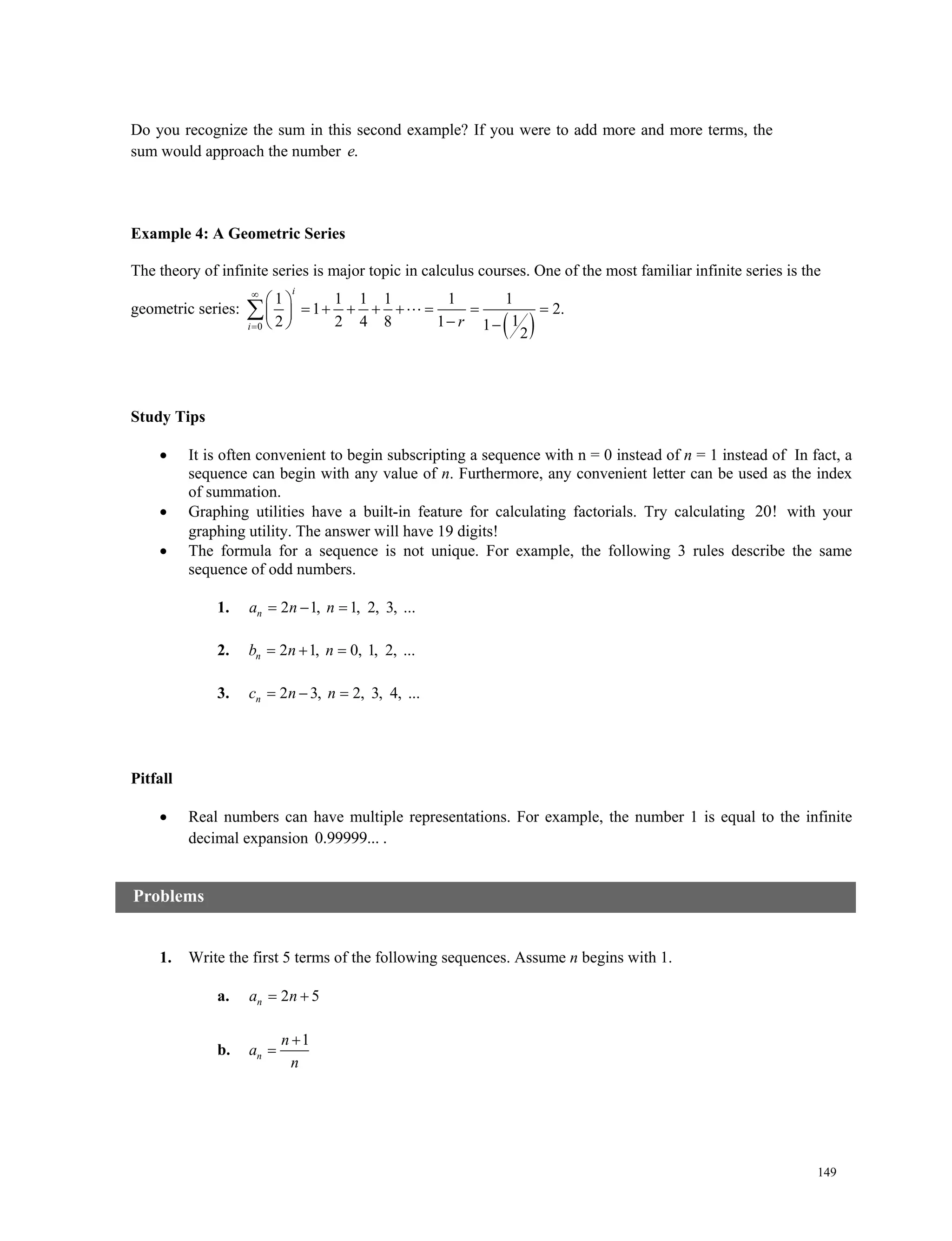 149
Do you recognize the sum in this second example? If you were to add more and more terms, the
sum would approach the number .e
Example 4: A Geometric Series
The theory of infinite series is major topic in calculus courses. One of the most familiar infinite series is the
geometric series:
 0
1 1 1 1 1 1
1 2.
12 2 4 8 1 1
2
i
i r


 
        
  
 
Study Tips
 It is often convenient to begin subscripting a sequence with n = 0 instead of n = 1 instead of In fact, a
sequence can begin with any value of n. Furthermore, any convenient letter can be used as the index
of summation.
 Graphing utilities have a built-in feature for calculating factorials. Try calculating 20! with your
graphing utility. The answer will have 19 digits!
 The formula for a sequence is not unique. For example, the following 3 rules describe the same
sequence of odd numbers.
1. 2 1, 1, 2, 3, ...  na n n
2. 2 1, 0, 1, 2, ...  nb n n
3. 2 3, 2, 3, 4, ...  nc n n
Pitfall
 Real numbers can have multiple representations. For example, the number 1 is equal to the infinite
decimal expansion 0.99999... .
1. Write the first 5 terms of the following sequences. Assume n begins with 1.
a. 2 5na n 
b.
1
n
n
a
n


Problems
 