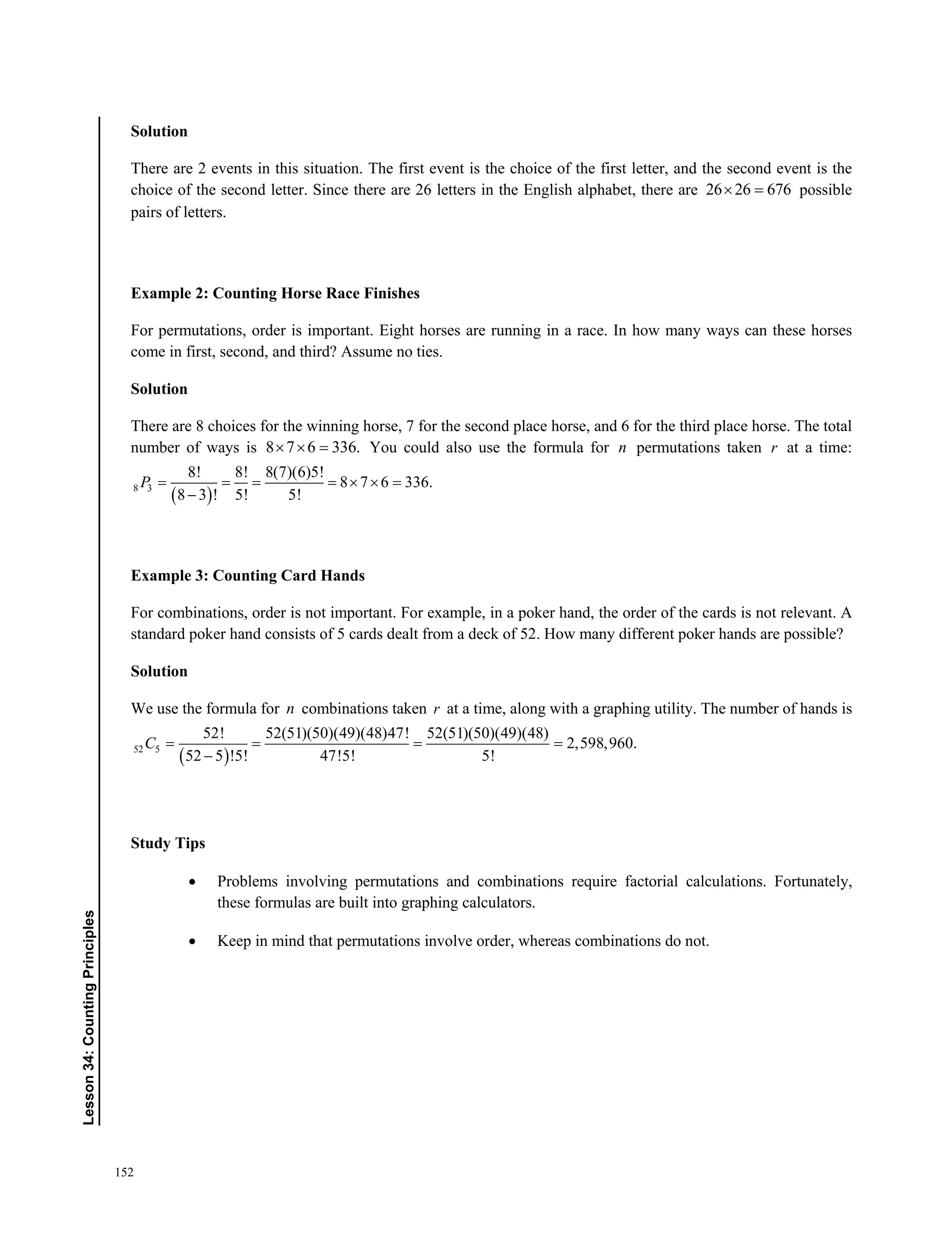 152
Lesson34:CountingPrinciples
Solution
There are 2 events in this situation. The first event is the choice of the first letter, and the second event is the
choice of the second letter. Since there are 26 letters in the English alphabet, there are 26 26 676  possible
pairs of letters.
Example 2: Counting Horse Race Finishes
For permutations, order is important. Eight horses are running in a race. In how many ways can these horses
come in first, second, and third? Assume no ties.
Solution
There are 8 choices for the winning horse, 7 for the second place horse, and 6 for the third place horse. The total
number of ways is 8 7 6 336.   You could also use the formula for n permutations taken r at a time:
 8 3
8! 8! 8(7)(6)5!
8 7 6 336.
8 3 ! 5! 5!
      

P
Example 3: Counting Card Hands
For combinations, order is not important. For example, in a poker hand, the order of the cards is not relevant. A
standard poker hand consists of 5 cards dealt from a deck of 52. How many different poker hands are possible?
Solution
We use the formula for n combinations taken r at a time, along with a graphing utility. The number of hands is
 52 5
52! 52(51)(50)(49)(48)47! 52(51)(50)(49)(48)
2,598,960.
52 5 !5! 47!5! 5!
   

C
Study Tips
 Problems involving permutations and combinations require factorial calculations. Fortunately,
these formulas are built into graphing calculators.
 Keep in mind that permutations involve order, whereas combinations do not.
 