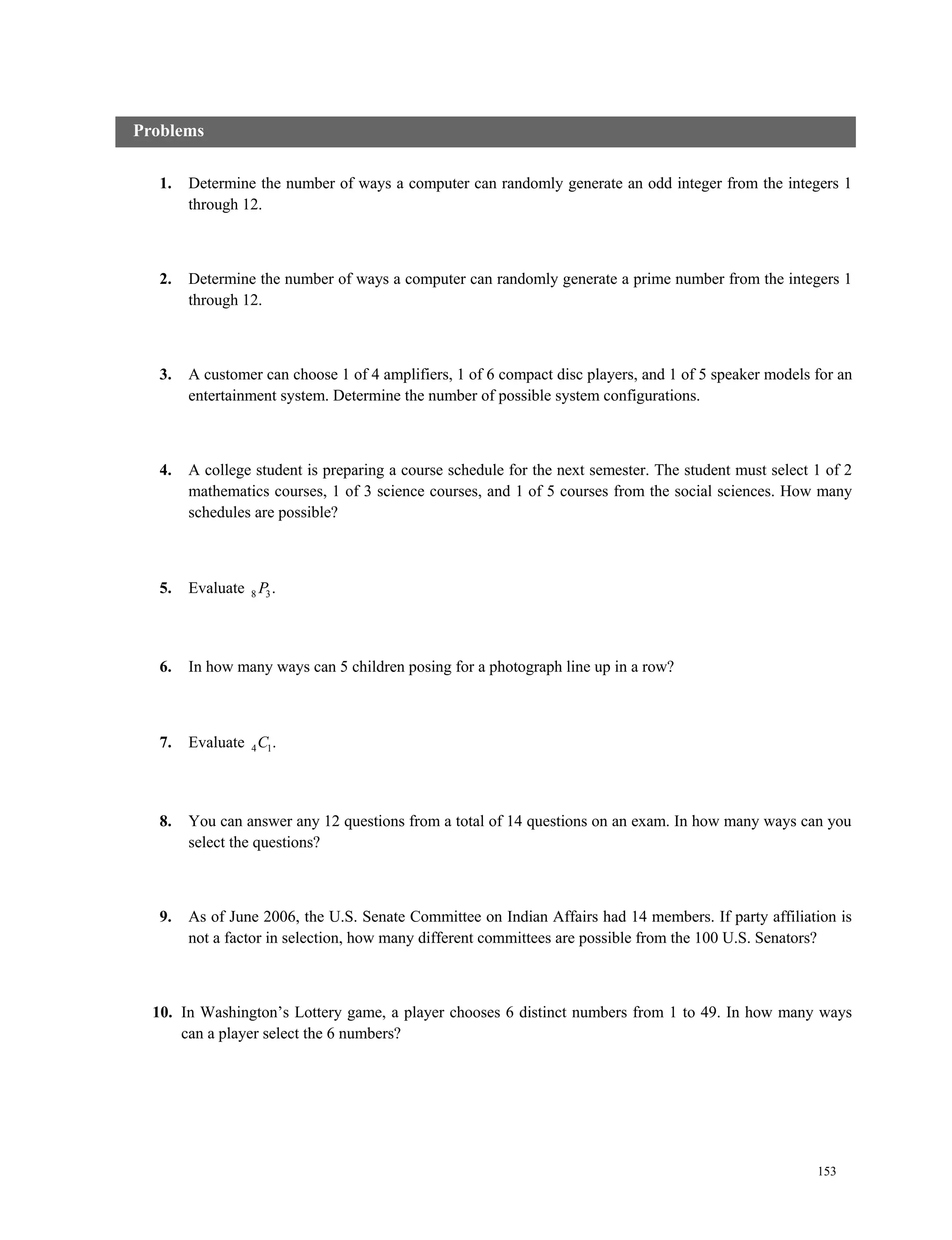 153
1. Determine the number of ways a computer can randomly generate an odd integer from the integers 1
through 12.
2. Determine the number of ways a computer can randomly generate a prime number from the integers 1
through 12.
3. A customer can choose 1 of 4 amplifiers, 1 of 6 compact disc players, and 1 of 5 speaker models for an
entertainment system. Determine the number of possible system configurations.
4. A college student is preparing a course schedule for the next semester. The student must select 1 of 2
mathematics courses, 1 of 3 science courses, and 1 of 5 courses from the social sciences. How many
schedules are possible?
5. Evaluate 8 3.P
6. In how many ways can 5 children posing for a photograph line up in a row?
7. Evaluate 4 1.C
8. You can answer any 12 questions from a total of 14 questions on an exam. In how many ways can you
select the questions?
9. As of June 2006, the U.S. Senate Committee on Indian Affairs had 14 members. If party affiliation is
not a factor in selection, how many different committees are possible from the 100 U.S. Senators?
10. In Washington’s Lottery game, a player chooses 6 distinct numbers from 1 to 49. In how many ways
can a player select the 6 numbers?
Problems
 