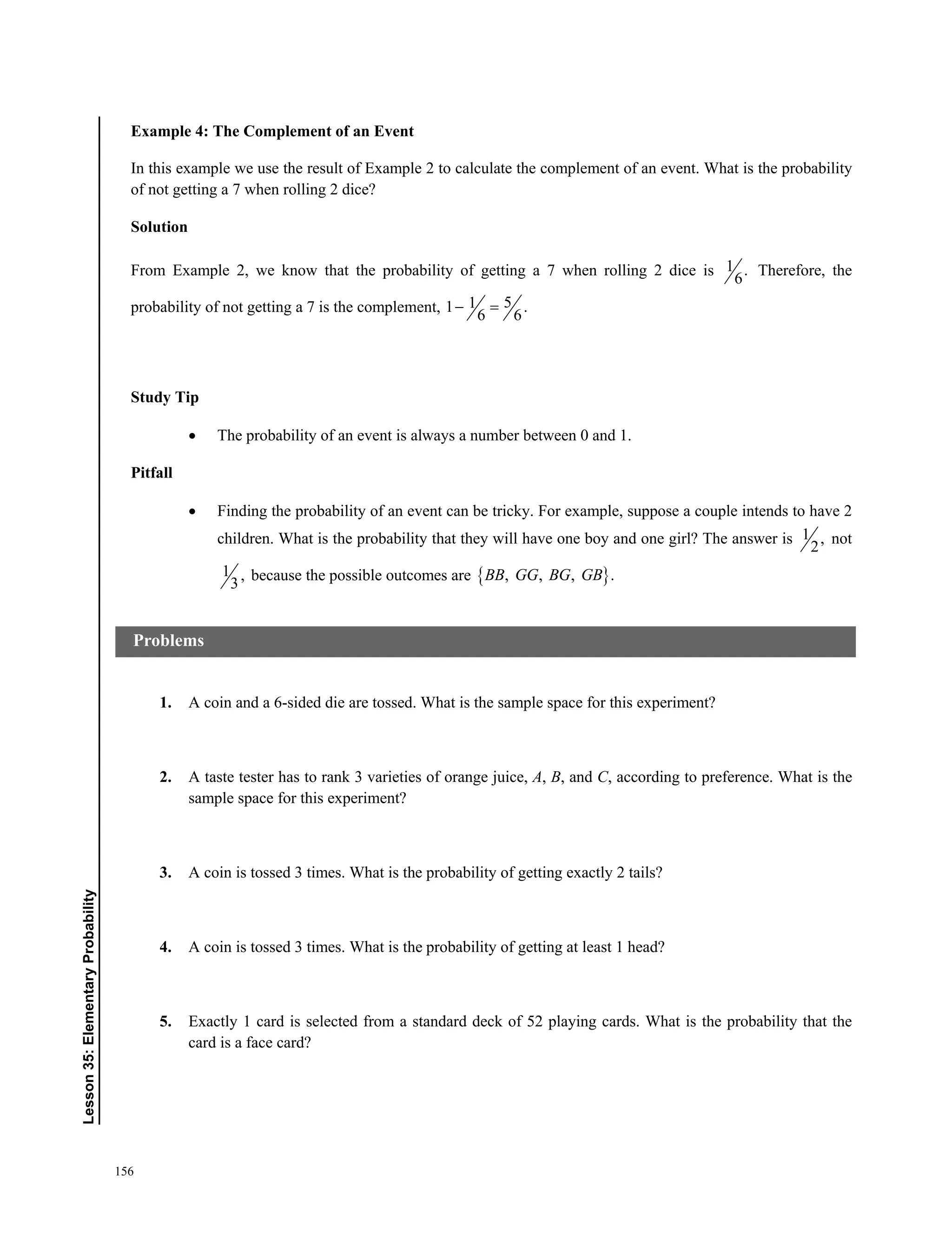 156
﻿﻿Lesson35:ElementaryProbability
Example 4: The Complement of an Event
In this example we use the result of Example 2 to calculate the complement of an event. What is the probability
of not getting a 7 when rolling 2 dice?
Solution
From Example 2, we know that the probability of getting a 7 when rolling 2 dice is 1 .
6
Therefore, the
probability of not getting a 7 is the complement, 511 .
6 6
 
Study Tip
 The probability of an event is always a number between 0 and 1.
Pitfall
 Finding the probability of an event can be tricky. For example, suppose a couple intends to have 2
children. What is the probability that they will have one boy and one girl? The answer is 1 ,
2
not
1 ,
3
because the possible outcomes are  , , , .BB GG BG GB
1. A coin and a 6-sided die are tossed. What is the sample space for this experiment?
2. A taste tester has to rank 3 varieties of orange juice, A, B, and C, according to preference. What is the
sample space for this experiment?
3. A coin is tossed 3 times. What is the probability of getting exactly 2 tails?
4. A coin is tossed 3 times. What is the probability of getting at least 1 head?
5. Exactly 1 card is selected from a standard deck of 52 playing cards. What is the probability that the
card is a face card?
Problems
 