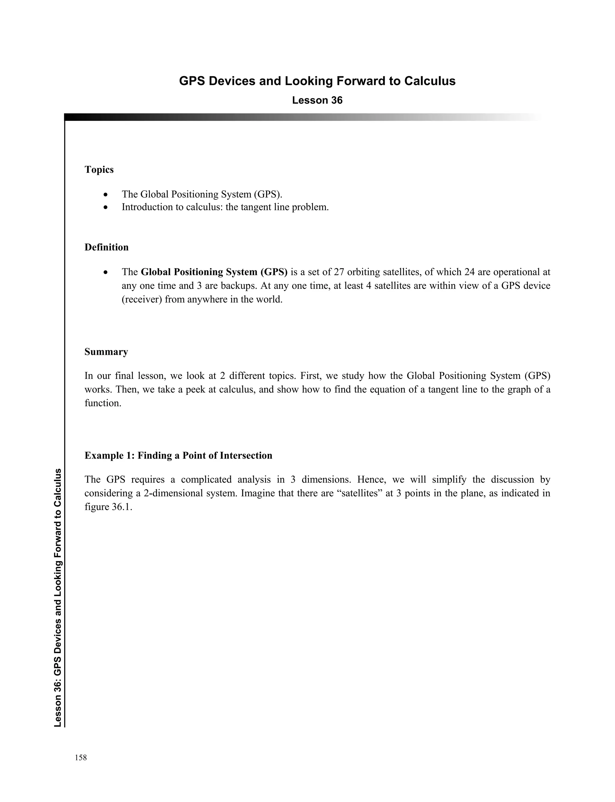 158
﻿Lesson36:GPSDevicesandLookingForwardtoCalculus
GPS Devices and Looking Forward to Calculus
Lesson 36
Topics
 The Global Positioning System (GPS).
 Introduction to calculus: the tangent line problem.
Definition
 The Global Positioning System (GPS) is a set of 27 orbiting satellites, of which 24 are operational at
any one time and 3 are backups. At any one time, at least 4 satellites are within view of a GPS device
(receiver) from anywhere in the world.
Summary
In our final lesson, we look at 2 different topics. First, we study how the Global Positioning System (GPS)
works. Then, we take a peek at calculus, and show how to find the equation of a tangent line to the graph of a
function.
Example 1: Finding a Point of Intersection
The GPS requires a complicated analysis in 3 dimensions. Hence, we will simplify the discussion by
considering a 2-dimensional system. Imagine that there are “satellites” at 3 points in the plane, as indicated in
figure 36.1.
 