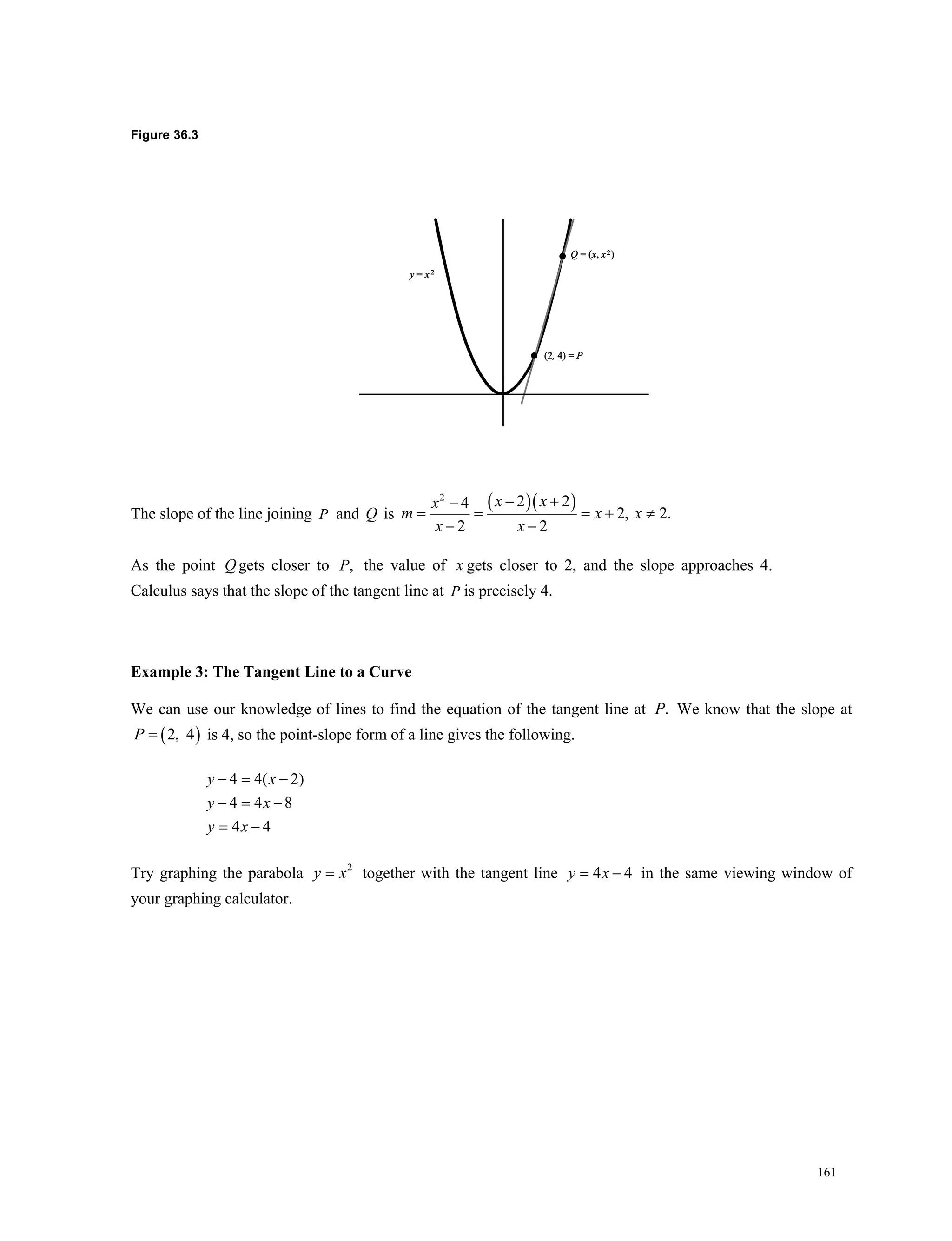 161
Figure 36.3
The slope of the line joining P and Q is
  2
2 24
2, 2.
2 2
 
   
 
x xx
m x x
x x
As the point Qgets closer to ,P the value of x gets closer to 2, and the slope approaches 4.
Calculus says that the slope of the tangent line at P is precisely 4.
Example 3: The Tangent Line to a Curve
We can use our knowledge of lines to find the equation of the tangent line at .P We know that the slope at
 2, 4P is 4, so the point-slope form of a line gives the following.
4 4( 2)
4 4 8
4 4
y x
y x
y x
  
  
 
Try graphing the parabola 2
y x together with the tangent line 4 4y x  in the same viewing window of
your graphing calculator.
 
