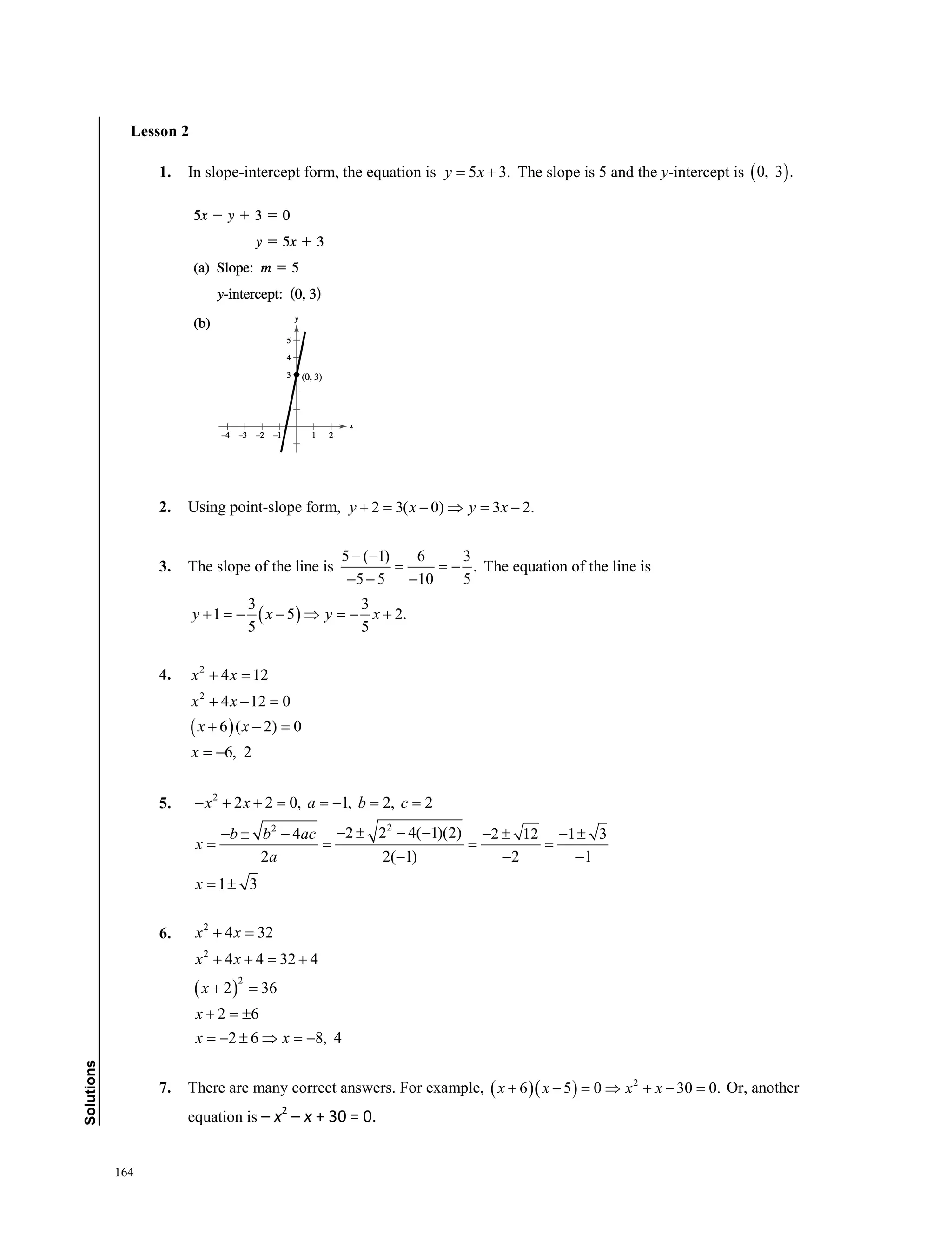 164
﻿Solutions
Lesson 2
1. In slope-intercept form, the equation is 5 3.y x= + The slope is 5 and the y-intercept is ( )0, 3 .
2. Using point-slope form, 2 3( 0) 3 2.y x y x+ = − ⇒ = −
3. The slope of the line is
5 ( 1) 6 3
.
5 5 10 5
− −
= = −
− − −
The equation of the line is
( )
3 3
1 5 2.
5 5
y x y x+ =− − ⇒ =− +
4.
( )
2
2
4 12
4 12 0
6 ( 2) 0
6, 2
x x
x x
x x
x
+ =
+ − =
+ − =
= −
5. 2
22
2 2 0, 1, 2, 2
2 2 4( 1)(2)4 2 12 1 3
2 2( 1) 2 1
1 3
x x a b c
b b ac
x
a
x
− + + = =− = =
− ± − −− ± − − ± − ±
= = = =
− − −
= ±
6.
( )
2
2
2
4 32
4 4 32 4
2 36
2 6
2 6 8, 4
x x
x x
x
x
x x
+ =
+ + = +
+ =
+ =±
=− ± ⇒ =−
7. There are many correct answers. For example, ( )( ) 2
6 5 0 30 0.x x x x+ − = ⇒ + − = Or, another
equation is – x2
– x + 30 = 0.
 