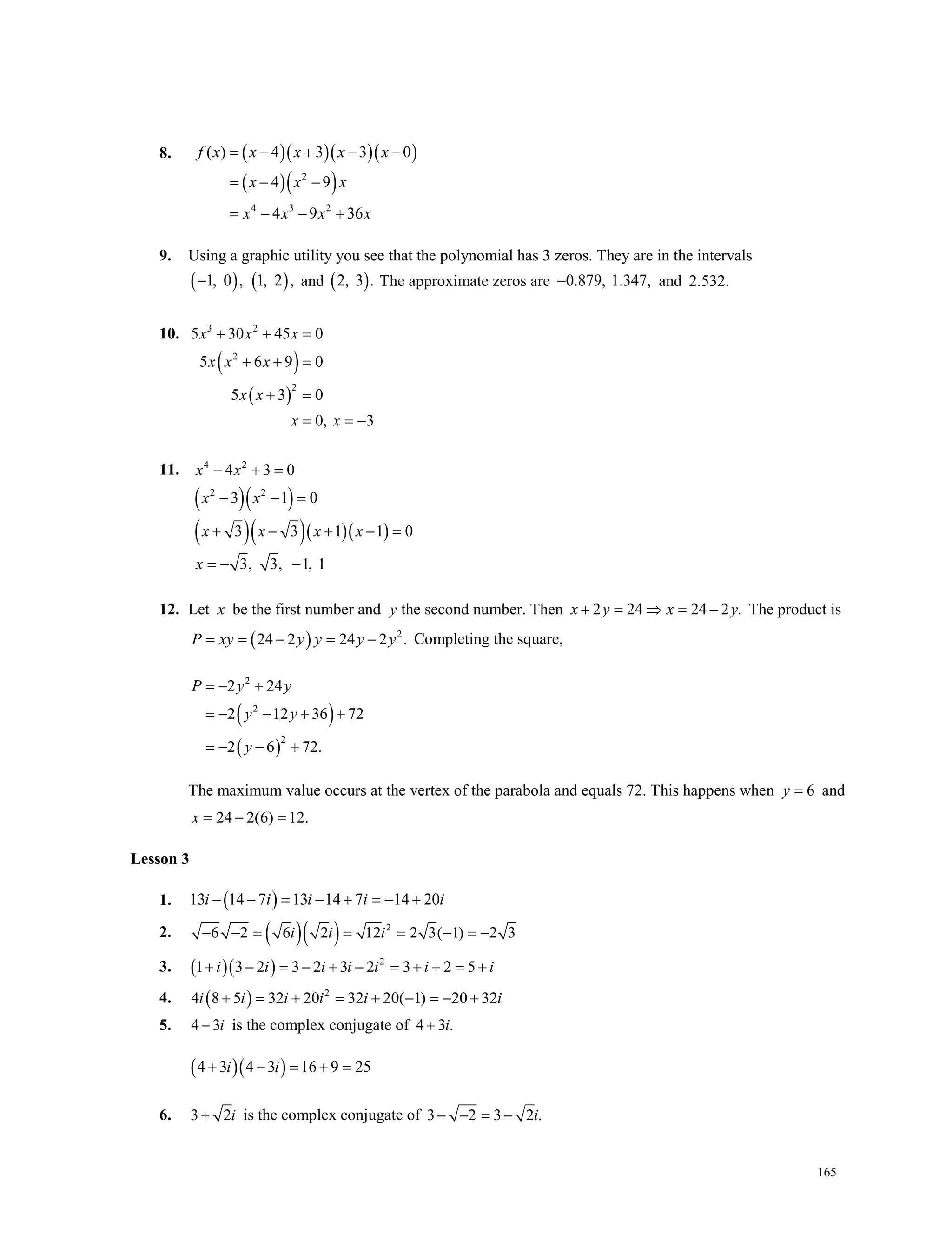 165
8. ( )( )( )( )
( )( )2
4 3 2
( ) 4 3 3 0
4 9
4 9 36
f x x x x x
x x x
x x x x
= − + − −
=− −
= − − +
9. Using a graphic utility you see that the polynomial has 3 zeros. They are in the intervals
( ) ( )1, 0 , 1, 2 ,− and ( )2, 3 . The approximate zeros are 0.879, 1.347,− and 2.532.
10.
( )
( )
3 2
2
2
5 30 45 0
5 6 9 0
5 3 0
0, 3
x x x
x x x
x x
x x
+ + =
+ + =
+ =
= = −
11.
( )( )
( )( )( )( )
4 2
2 2
4 3 0
3 1 0
3 3 1 1 0
3, 3, 1, 1
x x
x x
x x x x
x
− + =
− − =
+ − + − =
=− −
12. Let x be the first number and y the second number. Then 2 24 24 2 .x y x y+ = ⇒ = − The product is
( ) 2
24 2 24 2 .P xy y y y y= = − = − Completing the square,
( )
( )
2
2
2
2 24
2 12 36 72
2 6 72.
P y y
y y
y
=− +
=− − + +
=− − +
The maximum value occurs at the vertex of the parabola and equals 72. This happens when 6y = and
24 2(6) 12.x = − =
Lesson 3
1. ( )13 14 7 13 14 7 14 20i i i i i− − = − + =− +
2. ( )( ) 2
6 2 6 2 12 2 3( 1) 2 3i i i− − = = = − =−
3. ( )( ) 2
1 3 2 3 2 3 2 3 2 5i i i i i i i+ − = − + − = + + = +
4. ( ) 2
4 8 5 32 20 32 20( 1) 20 32i i i i i i+ = + = + − = − +
5. 4 3i− is the complex conjugate of 4 3 .i+
( )( )4 3 4 3 16 9 25i i+ − = + =
6. 3 2i+ is the complex conjugate of 3 2 3 2 .i− − = −
 