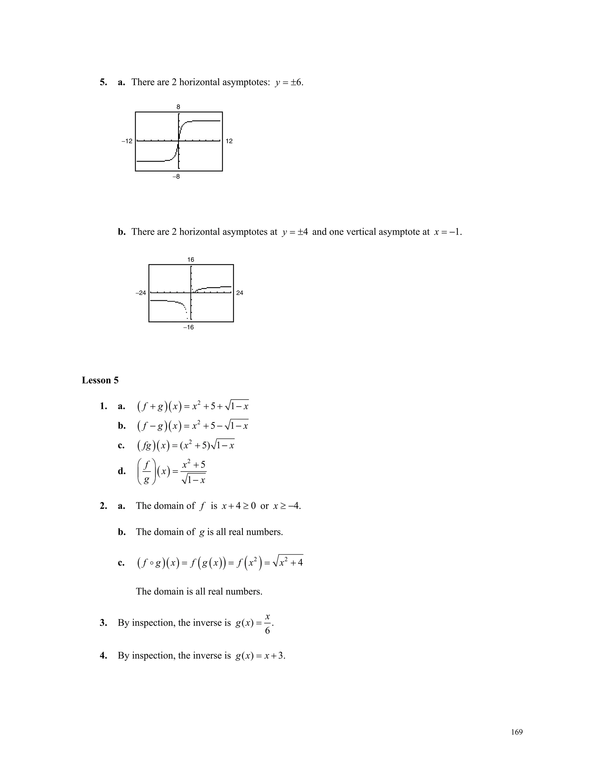 169
5. a. There are 2 horizontal asymptotes: 6.y  
b. There are 2 horizontal asymptotes at 4y   and one vertical asymptote at 1.x  
Lesson 5
1. a.    2
5 1f g x x x    
b.    2
5 1f g x x x    
c.    2
( 5) 1fg x x x  
d.  
2
5
1
f x
x
g x
  
 
 
2. a. The domain of f is 4 0x   or 4.x  
b. The domain of g is all real numbers.
c.        2 2
4f g x f g x f x x   
The domain is all real numbers.
3. By inspection, the inverse is ( ) .
6
x
g x 
4. By inspection, the inverse is ( ) 3.g x x 
−12
−8
12
8
−24
−16
24
16
 