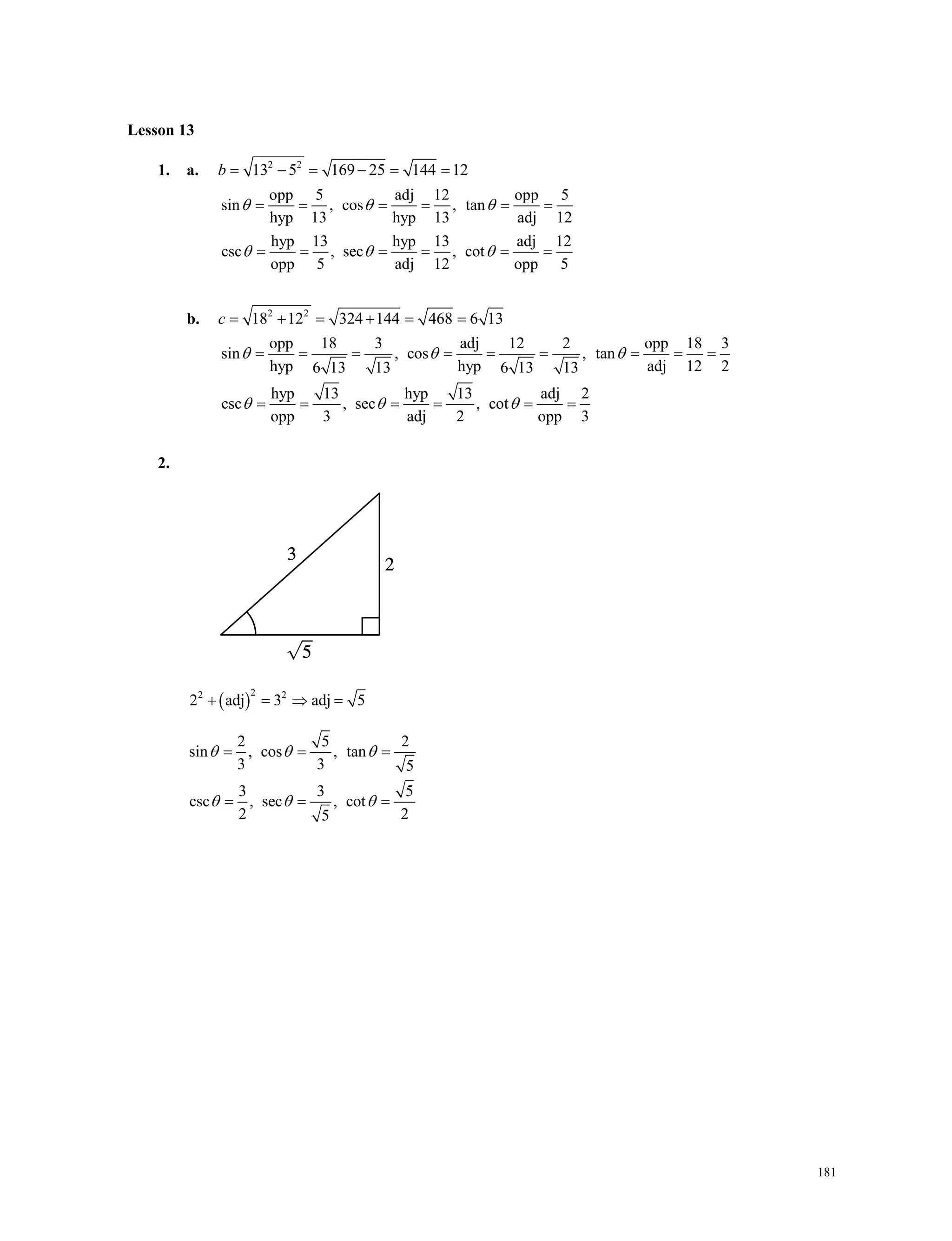 181
Lesson 13
1. a. 2 2
13 5 169 25 144 12b     
opp 5 adj 12 opp 5
sin , cos , tan
hyp 13 hyp 13 adj 12
hyp 13 hyp 13 adj 12
csc , sec , cot
opp 5 adj 12 opp 5
  
  
     
     
b. 2 2
18 12 324 144 468 6 13c      
opp 18 3 adj 12 2 opp 18 3
sin , cos , tan
hyp hyp adj 12 26 13 13 6 13 13
hyp 13 hyp 13 adj 2
csc , sec , cot
opp 3 adj 2 opp 3
  
  
        
     
2.
 
22 2
2 adj 3 adj 5   
2 5 2
sin , cos , tan
3 3 5
3 3 5
csc , sec , cot
2 25
  
  
  
  
   
Lesson 13
1. a. 2 2
13 5 169 25 144 12b     
opp 5 adj 12 opp 5
sin , cos , tan
hyp 13 hyp 13 adj 12
hyp 13 hyp 13 adj 12
csc , sec , cot
opp 5 adj 12 opp 5
  
  
     
     
b. 2 2
18 12 324 144 468 6 13c      
opp 18 3 adj 12 2 opp 18 3
sin , cos , tan
hyp hyp adj 12 26 13 13 6 13 13
hyp 13 hyp 13 adj 2
csc , sec , cot
opp 3 adj 2 opp 3
  
  
        
     
2.
 
22 2
2 adj 3 adj 5   
2 5 2
sin , cos , tan
3 3 5
3 3 5
csc , sec , cot
2 25
  
  
  
  
   
 