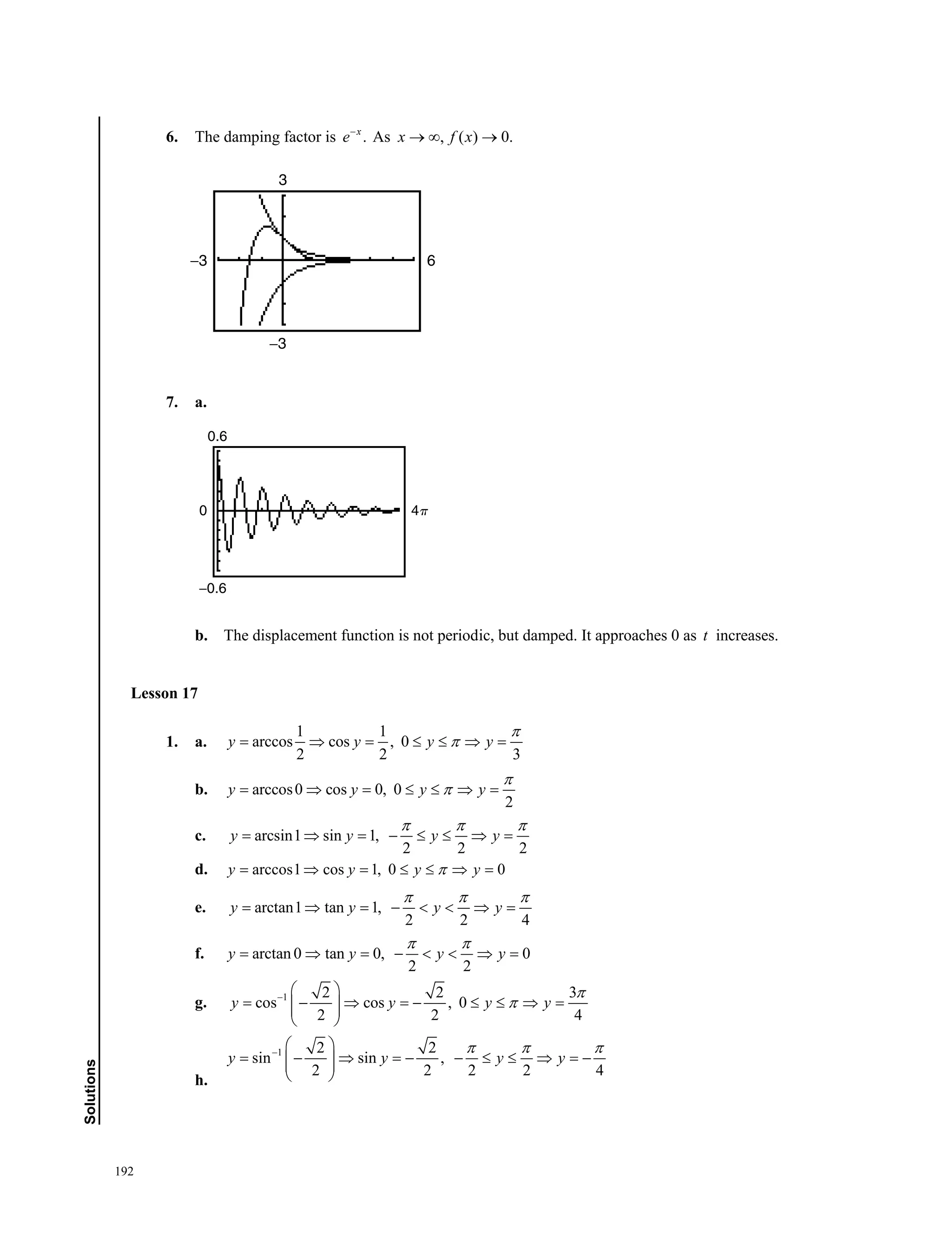 192
Solutions
6. The damping factor is .x
e
As , ( ) 0.x f x  
7. a.
b. The displacement function is not periodic, but damped. It approaches 0 as t increases.
Lesson 17
1. a.
1 1
arccos cos , 0
2 2 3
y y y y

      
b. arccos0 cos 0, 0
2
y y y y

      
c. arcsin1 sin 1,
2 2 2
y y y y
  
       
d. arccos1 cos 1, 0 0y y y y      
e. arctan1 tan 1,
2 2 4
y y y y
  
       
f. arctan 0 tan 0, 0
2 2
y y y y
 
       
g. 1 2 2 3
cos cos , 0
2 2 4
y y y y


 
         
 
h.
1 2 2
sin sin ,
2 2 2 2 4
y y y y
  
 
          
 
−3
3
6−3
0
−0.6
0.6
␲4
6. The damping factor is .x
e
As , ( ) 0.x f x  
7. a.
b. The displacement function is not periodic, but damped. It approaches 0 as t increases.
Lesson 17
1. a.
1 1
arccos cos , 0
2 2 3
y y y y

      
b. arccos0 cos 0, 0
2
y y y y

      
c. arcsin1 sin 1,
2 2 2
y y y y
  
       
d. arccos1 cos 1, 0 0y y y y      
e. arctan1 tan 1,
2 2 4
y y y y
  
       
f. arctan 0 tan 0, 0
2 2
y y y y
 
       
g. 1 2 2 3
cos cos , 0
2 2 4
y y y y


 
         
 
h.
1 2 2
sin sin ,
2 2 2 2 4
y y y y
  
 
          
 
 