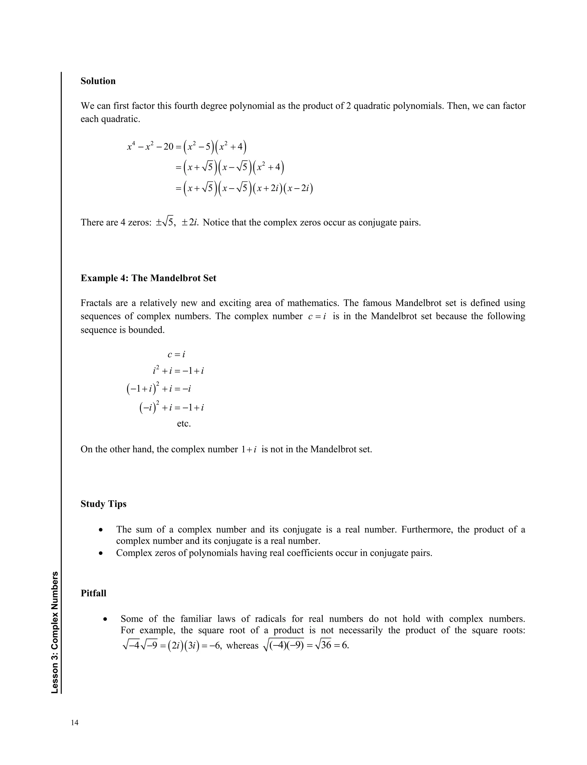 14
Lesson3:ComplexNumbers
Solution
We can first factor this fourth degree polynomial as the product of 2 quadratic polynomials. Then, we can factor
each quadratic.
  
   
    
4 2 2 2
2
20 5 4
5 5 4
5 5 2 2
x x x x
x x x
x x x i x i
    
  
   
There are 4 zeros: 5, 2 .i  Notice that the complex zeros occur as conjugate pairs.
Example 4: The Mandelbrot Set
Fractals are a relatively new and exciting area of mathematics. The famous Mandelbrot set is defined using
sequences of complex numbers. The complex number c i is in the Mandelbrot set because the following
sequence is bounded.
 
 
2
2
2
1
1
1
etc.
c i
i i i
i i i
i i i

  
   
   
On the other hand, the complex number 1 i is not in the Mandelbrot set.
Study Tips
 The sum of a complex number and its conjugate is a real number. Furthermore, the product of a
complex number and its conjugate is a real number.
 Complex zeros of polynomials having real coefficients occur in conjugate pairs.
Pitfall
 Some of the familiar laws of radicals for real numbers do not hold with complex numbers.
For example, the square root of a product is not necessarily the product of the square roots:
  4 9 2 3 6,i i    whereas ( 4)( 9) 36 6.   
 